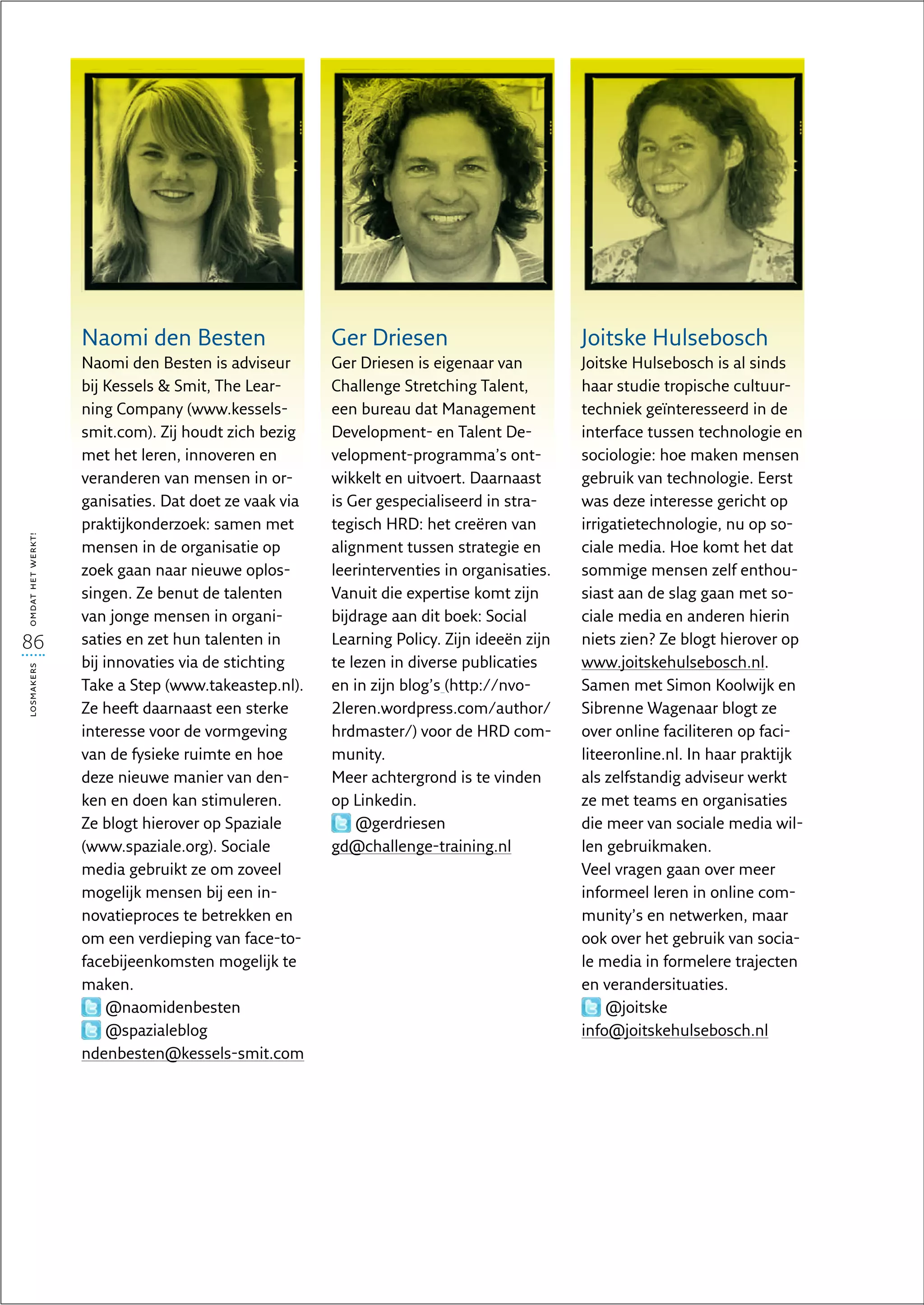Naomi den Besten                   Ger Driesen                         Joitske Hulsebosch
                   Naomi den Besten is adviseur       Ger Driesen is eigenaar van         Joitske Hulsebosch is al sinds
                   bij Kessels  Smit, The Lear-      Challenge Stretching Talent,        haar studie tropische cultuur-
                   ning Company (www.kessels-         een bureau dat Management           techniek geïnteresseerd in de
                   smit.com). Zij houdt zich bezig    Development- en Talent De-          interface tussen technologie en
                   met het leren, innoveren en        velopment-programma’s ont-          sociologie: hoe maken mensen
                   veranderen van mensen in or-       wikkelt en uitvoert. Daarnaast      gebruik van technologie. Eerst
                   ganisaties. Dat doet ze vaak via   is Ger gespecialiseerd in stra-     was deze interesse gericht op
                   praktijkonderzoek: samen met       tegisch HRD: het creëren van        irrigatietechnologie, nu op so-
omdat het werkt!




                   mensen in de organisatie op        alignment tussen strategie en       ciale media. Hoe komt het dat
                   zoek gaan naar nieuwe oplos-       leerinterventies in organisaties.   sommige mensen zelf enthou-
                   singen. Ze benut de talenten       Vanuit die expertise komt zijn      siast aan de slag gaan met so-
                   van jonge mensen in organi-        bijdrage aan dit boek: Social       ciale media en anderen hierin
86                 saties en zet hun talenten in      Learning Policy. Zijn ideeën zijn   niets zien? Ze blogt hierover op
                   bij innovaties via de stichting    te lezen in diverse publicaties     www.joitskehulsebosch.nl.
losmakers




                   Take a Step (www.takeastep.nl).    en in zijn blog’s (http://nvo-      Samen met Simon Koolwijk en
                   Ze heeft daarnaast een sterke      2leren.wordpress.com/author/        Sibrenne Wagenaar blogt ze
                   interesse voor de vormgeving       hrdmaster/) voor de HRD com-        over online faciliteren op faci-
                   van de fysieke ruimte en hoe       munity.                             liteeronline.nl. In haar praktijk
                   deze nieuwe manier van den-        Meer achtergrond is te vinden       als zelfstandig adviseur werkt
                   ken en doen kan stimuleren.        op Linkedin.                        ze met teams en organisaties
                   Ze blogt hierover op Spaziale          @gerdriesen                     die meer van sociale media wil-
                   (www.spaziale.org). Sociale        gd@challenge-training.nl            len gebruikmaken.
                   media gebruikt ze om zoveel                                            Veel vragen gaan over meer
                   mogelijk mensen bij een in-                                            informeel leren in online com-
                   novatieproces te betrekken en                                          munity’s en netwerken, maar
                   om een verdieping van face-to-                                         ook over het gebruik van socia-
                   facebijeenkomsten mogelijk te                                          le media in formelere trajecten
                   maken.                                                                 en verandersituaties.
                        @naomidenbesten                                                        @joitske
                        @spazialeblog                                                     info@joitskehulsebosch.nl
                   ndenbesten@kessels-smit.com
 