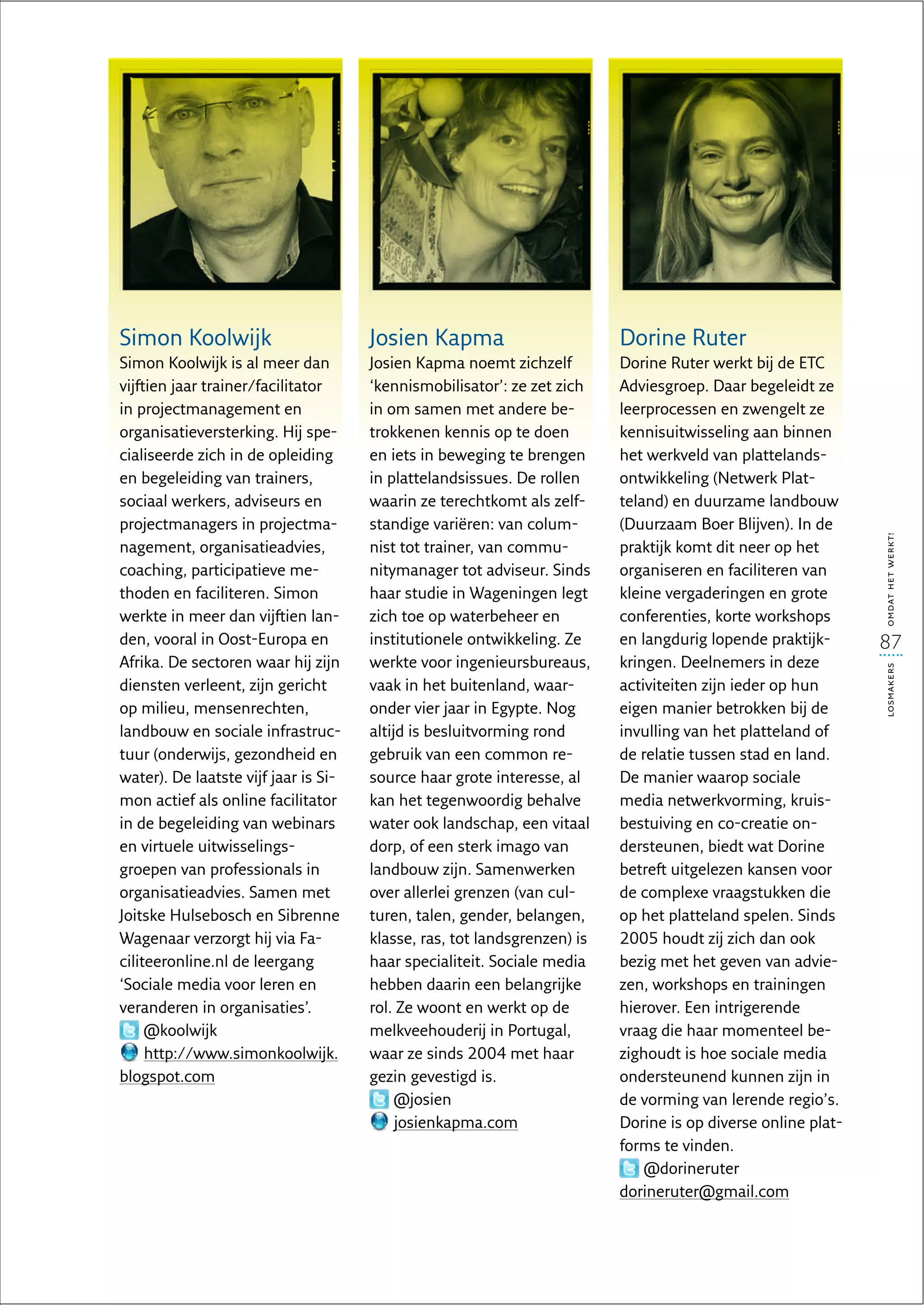 Simon Koolwijk                        Josien Kapma                        Dorine Ruter
Simon Koolwijk is al meer dan         Josien Kapma noemt zichzelf         Dorine Ruter werkt bij de ETC
vijftien jaar trainer/facilitator     ‘kennismobilisator’: ze zet zich    Adviesgroep. Daar begeleidt ze
in projectmanagement en               in om samen met andere be-          leerprocessen en zwengelt ze
organisatieversterking. Hij spe-      trokkenen kennis op te doen         kennisuitwisseling aan binnen
cialiseerde zich in de opleiding      en iets in beweging te brengen      het werkveld van plattelands-
en begeleiding van trainers,          in plattelandsissues. De rollen     ontwikkeling (Netwerk Plat-
sociaal werkers, adviseurs en         waarin ze terechtkomt als zelf-     teland) en duurzame landbouw
projectmanagers in projectma-         standige variëren: van colum-       (Duurzaam Boer Blijven). In de




                                                                                                              omdat het werkt!
nagement, organisatieadvies,          nist tot trainer, van commu-        praktijk komt dit neer op het
coaching, participatieve me-          nitymanager tot adviseur. Sinds     organiseren en faciliteren van
thoden en faciliteren. Simon          haar studie in Wageningen legt      kleine vergaderingen en grote
werkte in meer dan vijftien lan-      zich toe op waterbeheer en          conferenties, korte workshops
den, vooral in Oost-Europa en         institutionele ontwikkeling. Ze     en langdurig lopende praktijk-      87
Afrika. De sectoren waar hij zijn     werkte voor ingenieursbureaus,      kringen. Deelnemers in deze




                                                                                                              losmakers
diensten verleent, zijn gericht       vaak in het buitenland, waar-       activiteiten zijn ieder op hun
op milieu, mensenrechten,             onder vier jaar in Egypte. Nog      eigen manier betrokken bij de
landbouw en sociale infrastruc-       altijd is besluitvorming rond       invulling van het platteland of
tuur (onderwijs, gezondheid en        gebruik van een common re-          de relatie tussen stad en land.
water). De laatste vijf jaar is Si-   source haar grote interesse, al     De manier waarop sociale
mon actief als online facilitator     kan het tegenwoordig behalve        media netwerkvorming, kruis-
in de begeleiding van webinars        water ook landschap, een vitaal     bestuiving en co-creatie on-
en virtuele uitwisselings-            dorp, of een sterk imago van        dersteunen, biedt wat Dorine
groepen van professionals in          landbouw zijn. Samenwerken          betreft uitgelezen kansen voor
organisatieadvies. Samen met          over allerlei grenzen (van cul-     de complexe vraagstukken die
Joitske Hulsebosch en Sibrenne        turen, talen, gender, belangen,     op het platteland spelen. Sinds
Wagenaar verzorgt hij via Fa-         klasse, ras, tot landsgrenzen) is   2005 houdt zij zich dan ook
ciliteeronline.nl de leergang         haar specialiteit. Sociale media    bezig met het geven van advie-
‘Sociale media voor leren en          hebben daarin een belangrijke       zen, workshops en trainingen
veranderen in organisaties’.          rol. Ze woont en werkt op de        hierover. Een intrigerende
     @koolwijk                        melkveehouderij in Portugal,        vraag die haar momenteel be-
     http://www.simonkoolwijk.        waar ze sinds 2004 met haar         zighoudt is hoe sociale media
blogspot.com                          gezin gevestigd is.                 ondersteunend kunnen zijn in
                                           @josien                        de vorming van lerende regio’s.
                                           josienkapma.com                Dorine is op diverse online plat-
                                                                          forms te vinden.
                                                                              @dorineruter
                                                                          dorineruter@gmail.com
 