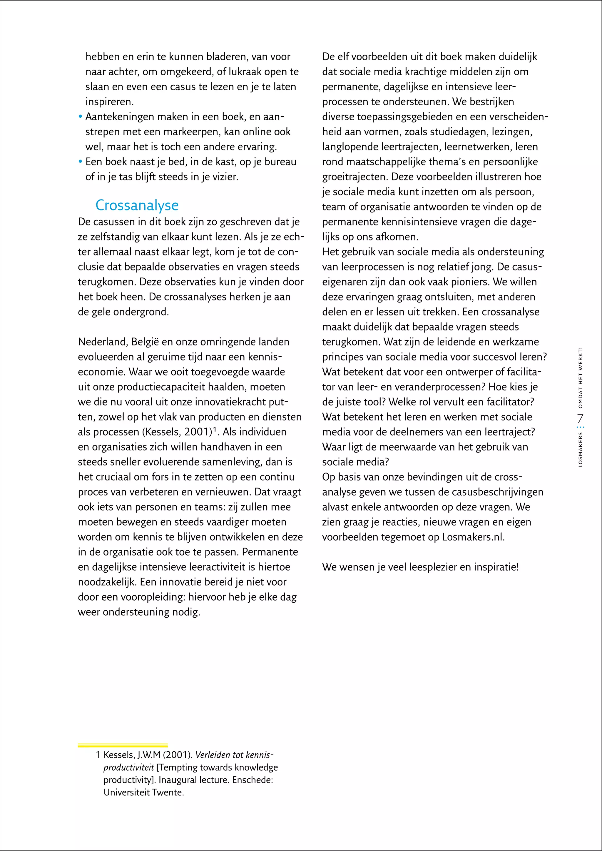 hebben en erin te kunnen bladeren, van voor          De elf voorbeelden uit dit boek maken duidelijk
  naar achter, om omgekeerd, of lukraak open te        dat sociale media krachtige middelen zijn om
  slaan en even een casus te lezen en je te laten      permanente, dagelijkse en intensieve leer­
  inspireren.                                          processen te ondersteunen. We bestrijken
•  antekeningen maken in een boek, en aan­
  A                                                    diverse toepassingsgebieden en een verscheiden-
  strepen met een markeerpen, kan online ook           heid aan vormen, zoals studiedagen, lezingen,
  wel, maar het is toch een andere ervaring.           langlopende leertrajecten, leernetwerken, leren
•  en boek naast je bed, in de kast, op je bureau
  E                                                    rond maatschappelijke thema’s en persoonlijke
  of in je tas blijft steeds in je vizier.             groeitrajecten. Deze voorbeelden illustreren hoe
                                                       je sociale media kunt inzetten om als persoon,
    Crossanalyse                                       team of organisatie antwoorden te vinden op de
De casussen in dit boek zijn zo geschreven dat je      permanente kennisintensieve vragen die dage-
ze zelfstandig van elkaar kunt lezen. Als je ze ech-   lijks op ons afkomen.
ter allemaal naast elkaar legt, kom je tot de con-     Het gebruik van sociale media als ondersteuning
clusie dat bepaalde observaties en vragen steeds       van leerprocessen is nog relatief jong. De casus­
terugkomen. Deze observaties kun je vinden door        eigenaren zijn dan ook vaak pioniers. We willen
het boek heen. De crossanalyses herken je aan          deze ervaringen graag ontsluiten, met anderen
de gele ondergrond.                                    delen en er lessen uit trekken. Een crossanalyse
                                                       maakt duidelijk dat bepaalde vragen steeds
Nederland, België en onze omringende landen            terug­ omen. Wat zijn de leidende en werkzame
                                                              k




                                                                                                            omdat het werkt!
evolueerden al geruime tijd naar een kennis­           principes van sociale media voor succesvol leren?
economie. Waar we ooit toegevoegde waarde              Wat betekent dat voor een ontwerper of facilita-
uit onze productiecapaciteit haalden, moeten           tor van leer- en veranderprocessen? Hoe kies je
we die nu vooral uit onze innovatiekracht put-         de juiste tool? Welke rol vervult een facilitator?
ten, zowel op het vlak van producten en diensten       Wat betekent het leren en werken met sociale           7
als processen (Kessels, 2001)1. Als individuen         media voor de deelnemers van een leertraject?




                                                                                                            losmakers
en organisaties zich willen handhaven in een           Waar ligt de meerwaarde van het gebruik van
steeds sneller evoluerende samenleving, dan is         sociale media?
het cruciaal om fors in te zetten op een continu       Op basis van onze bevindingen uit de cross­
proces van verbeteren en vernieuwen. Dat vraagt        analyse geven we tussen de casusbeschrijvingen
ook iets van personen en teams: zij zullen mee         alvast enkele antwoorden op deze vragen. We
moeten bewegen en steeds vaardiger moeten              zien graag je reacties, nieuwe vragen en eigen
worden om kennis te blijven ontwikkelen en deze        voorbeelden tegemoet op Losmakers.nl.
in de organisatie ook toe te passen. Permanente
en dagelijkse intensieve leeractiviteit is hiertoe     We wensen je veel leesplezier en inspiratie!
noodzakelijk. Een innovatie bereid je niet voor
door een vooropleiding: hiervoor heb je elke dag
weer ondersteuning nodig.




    1  essels, J.W.M (2001). Verleiden tot kennis­
      K
      productiviteit [Tempting towards knowledge
      productivity]. Inaugural lecture. Enschede:
      Universiteit Twente.
 