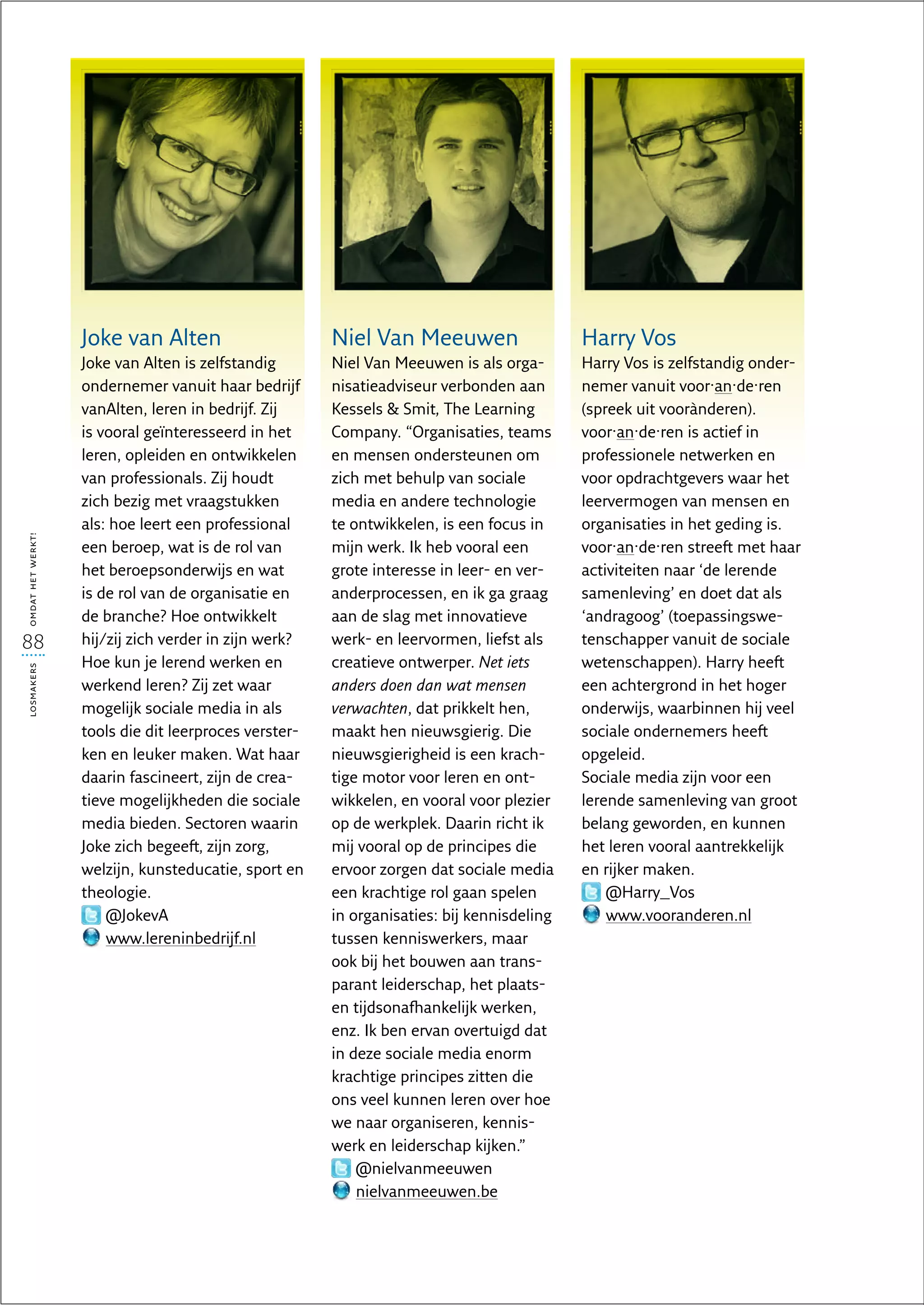 Joke van Alten                      Niel Van Meeuwen                    Harry Vos
                   Joke van Alten is zelfstandig       Niel Van Meeuwen is als orga-       Harry Vos is zelfstandig onder-
                   ondernemer vanuit haar bedrijf      nisatieadviseur verbonden aan       nemer vanuit voor·an·de·ren
                   vanAlten, leren in bedrijf. Zij     Kessels  Smit, The Learning        (spreek uit voorànderen).
                   is vooral geïnteresseerd in het     Company. “Organisaties, teams       voor·an·de·ren is actief in
                   leren, opleiden en ontwikkelen      en mensen ondersteunen om           professionele netwerken en
                   van professionals. Zij houdt        zich met behulp van sociale         voor opdrachtgevers waar het
                   zich bezig met vraagstukken         media en andere technologie         leervermogen van mensen en
                   als: hoe leert een professional     te ontwikkelen, is een focus in     organisaties in het geding is.
omdat het werkt!




                   een beroep, wat is de rol van       mijn werk. Ik heb vooral een        voor·an·de·ren streeft met haar
                   het beroepsonderwijs en wat         grote interesse in leer- en ver-    activiteiten naar ‘de lerende
                   is de rol van de organisatie en     anderprocessen, en ik ga graag      samenleving’ en doet dat als
                   de branche? Hoe ontwikkelt          aan de slag met innovatieve         ‘andragoog’ (toepassingswe-
88                 hij/zij zich verder in zijn werk?   werk- en leervormen, liefst als     tenschapper vanuit de sociale
                   Hoe kun je lerend werken en         creatieve ontwerper. Net iets       wetenschappen). Harry heeft
losmakers




                   werkend leren? Zij zet waar         anders doen dan wat mensen          een achtergrond in het hoger
                   mogelijk sociale media in als       verwachten, dat prikkelt hen,       onderwijs, waarbinnen hij veel
                   tools die dit leerproces verster-   maakt hen nieuwsgierig. Die         sociale ondernemers heeft
                   ken en leuker maken. Wat haar       nieuwsgierigheid is een krach-      opgeleid.
                   daarin fascineert, zijn de crea-    tige motor voor leren en ont-       Sociale media zijn voor een
                   tieve mogelijkheden die sociale     wikkelen, en vooral voor plezier    lerende samenleving van groot
                   media bieden. Sectoren waarin       op de werkplek. Daarin richt ik     belang geworden, en kunnen
                   Joke zich begeeft, zijn zorg,       mij vooral op de principes die      het leren vooral aantrekkelijk
                   welzijn, kunsteducatie, sport en    ervoor zorgen dat sociale media     en rijker maken.
                   theologie.                          een krachtige rol gaan spelen           @Harry_Vos
                       @JokevA                         in organisaties: bij kennisdeling       www.vooranderen.nl
                       www.lereninbedrijf.nl           tussen kenniswerkers, maar
                                                       ook bij het bouwen aan trans-
                                                       parant leiderschap, het plaats-
                                                       en tijdsonafhankelijk werken,
                                                       enz. Ik ben ervan overtuigd dat
                                                       in deze sociale media enorm
                                                       krachtige principes zitten die
                                                       ons veel kunnen leren over hoe
                                                       we naar organiseren, kennis-
                                                       werk en leiderschap kijken.”
                                                           @nielvanmeeuwen
                                                           nielvanmeeuwen.be
 
