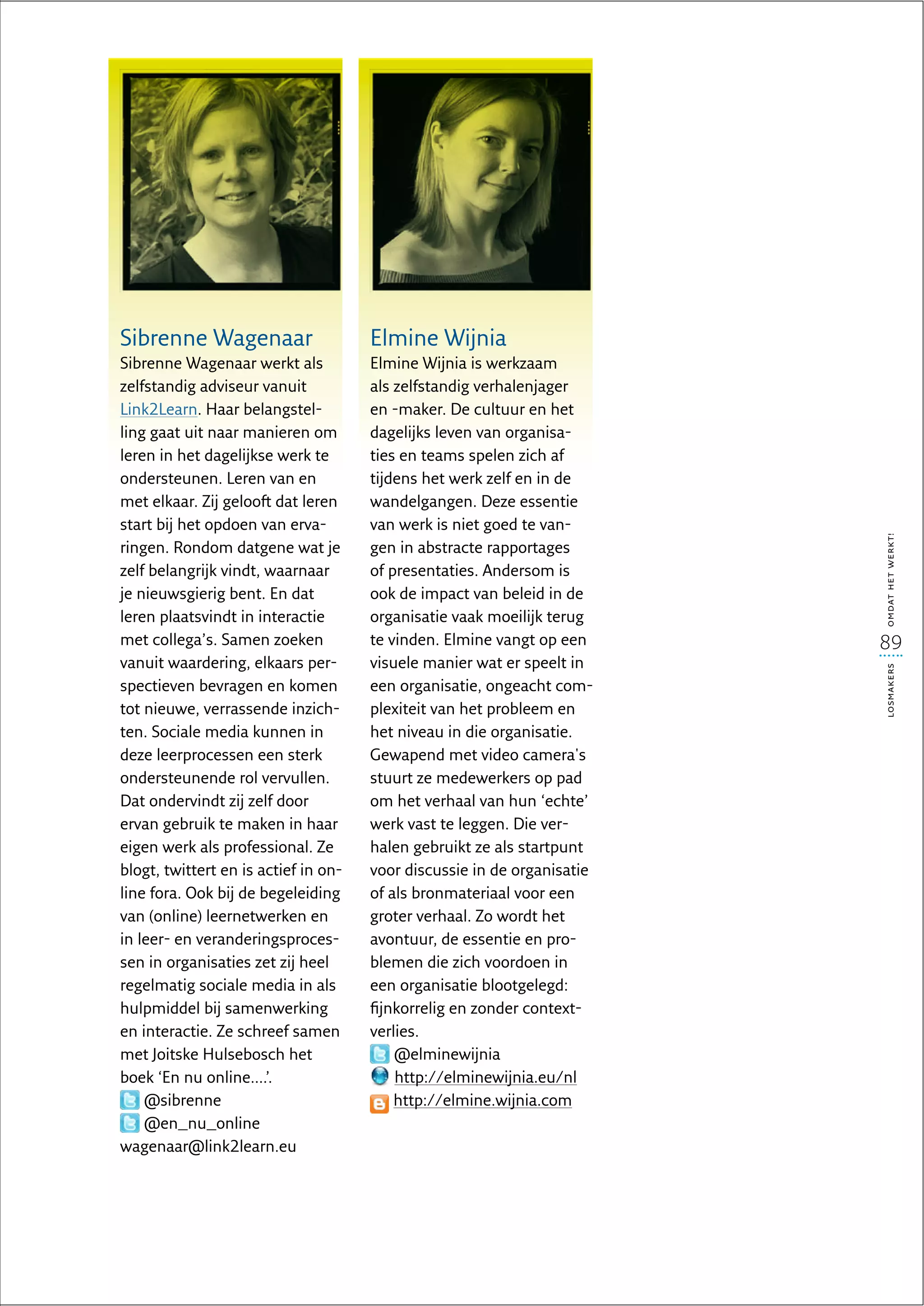 Sibrenne Wagenaar                     Elmine Wijnia
Sibrenne Wagenaar werkt als           Elmine Wijnia is werkzaam
zelfstandig adviseur vanuit           als zelfstandig verhalenjager
Link2Learn. Haar belangstel-          en -maker. De cultuur en het
ling gaat uit naar manieren om        dagelijks leven van organisa-
leren in het dagelijkse werk te       ties en teams spelen zich af
ondersteunen. Leren van en            tijdens het werk zelf en in de
met elkaar. Zij gelooft dat leren     wandelgangen. Deze essentie
start bij het opdoen van erva-        van werk is niet goed te van-




                                                                         omdat het werkt!
ringen. Rondom datgene wat je         gen in abstracte rapportages
zelf belangrijk vindt, waarnaar       of presentaties. Andersom is
je nieuwsgierig bent. En dat          ook de impact van beleid in de
leren plaatsvindt in interactie       organisatie vaak moeilijk terug
met collega’s. Samen zoeken           te vinden. Elmine vangt op een     89
vanuit waardering, elkaars per-       visuele manier wat er speelt in




                                                                         losmakers
spectieven bevragen en komen          een organisatie, ongeacht com-
tot nieuwe, verrassende inzich-       plexiteit van het probleem en
ten. Sociale media kunnen in          het niveau in die organisatie.
deze leerprocessen een sterk          Gewapend met video camera's
ondersteunende rol vervullen.         stuurt ze medewerkers op pad
Dat ondervindt zij zelf door          om het verhaal van hun ‘echte’
ervan gebruik te maken in haar        werk vast te leggen. Die ver-
eigen werk als professional. Ze       halen gebruikt ze als startpunt
blogt, twittert en is actief in on-   voor discussie in de organisatie
line fora. Ook bij de begeleiding     of als bronmateriaal voor een
van (online) leernetwerken en         groter verhaal. Zo wordt het
in leer- en veranderingsproces-       avontuur, de essentie en pro-
sen in organisaties zet zij heel      blemen die zich voordoen in
regelmatig sociale media in als       een organisatie blootgelegd:
hulpmiddel bij samenwerking           fijnkorrelig en zonder context-
en interactie. Ze schreef samen       verlies.
met Joitske Hulsebosch het                @elminewijnia
boek ‘En nu online....’.                  http://elminewijnia.eu/nl
    @sibrenne                             http://elmine.wijnia.com
    @en_nu_online
wagenaar@link2learn.eu
 