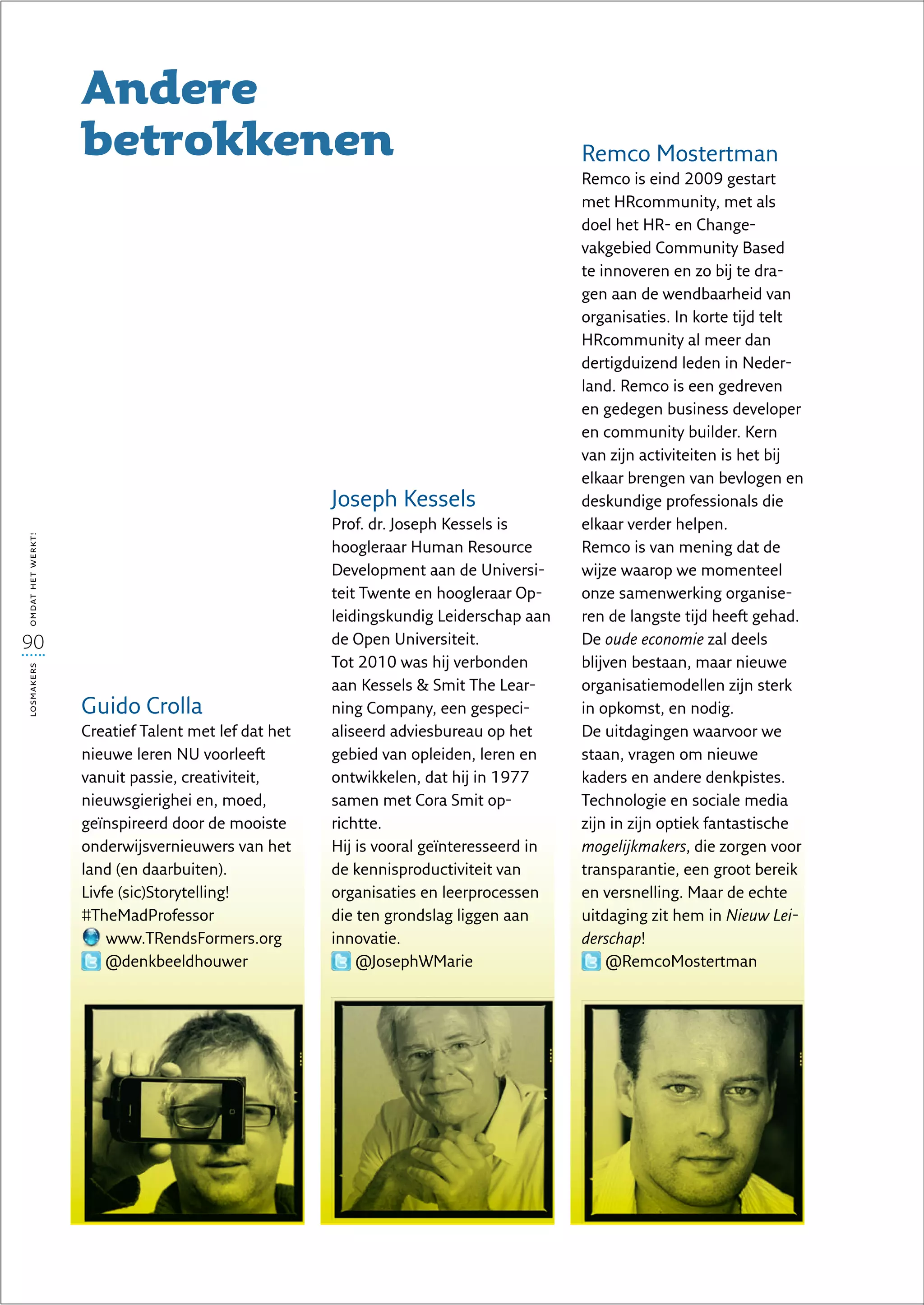 Andere
                   betrokkenen                                                         Remco Mostertman
                                                                                       Remco is eind 2009 gestart
                                                                                       met HRcommunity, met als
                                                                                       doel het HR- en Change-
                                                                                       vakgebied Community Based
                                                                                       te innoveren en zo bij te dra-
                                                                                       gen aan de wendbaarheid van
                                                                                       organisaties. In korte tijd telt
                                                                                       HRcommunity al meer dan
                                                                                       dertigduizend leden in Neder-
                                                                                       land. Remco is een gedreven
                                                                                       en gedegen business developer
                                                                                       en community builder. Kern
                                                                                       van zijn activiteiten is het bij
                                                                                       elkaar brengen van bevlogen en
                                                     Joseph Kessels                    deskundige professionals die
                                                     Prof. dr. Joseph Kessels is       elkaar verder helpen.
omdat het werkt!




                                                     hoogleraar Human Resource         Remco is van mening dat de
                                                     Development aan de Universi-      wijze waarop we momenteel
                                                     teit Twente en hoogleraar Op-     onze samenwerking organise-
                                                     leidingskundig Leiderschap aan    ren de langste tijd heeft gehad.
90                                                   de Open Universiteit.             De oude economie zal deels
                                                     Tot 2010 was hij verbonden        blijven bestaan, maar nieuwe
losmakers




                                                     aan Kessels  Smit The Lear-      organisatiemodellen zijn sterk
                   Guido Crolla                      ning Company, een gespeci-        in opkomst, en nodig.
                   Creatief Talent met lef dat het   aliseerd adviesbureau op het      De uitdagingen waarvoor we
                   nieuwe leren NU voorleeft         gebied van opleiden, leren en     staan, vragen om nieuwe
                   vanuit passie, creativiteit,      ontwikkelen, dat hij in 1977      kaders en andere denkpistes.
                   nieuwsgierighei en, moed,         samen met Cora Smit op-           Technologie en sociale media
                   geïnspireerd door de mooiste      richtte.                          zijn in zijn optiek fantastische
                   onderwijsvernieuwers van het      Hij is vooral geïnteresseerd in   mogelijkmakers, die zorgen voor
                   land (en daarbuiten).             de kennisproductiviteit van       transparantie, een groot bereik
                   Livfe (sic)Storytelling!          organisaties en leerprocessen     en versnelling. Maar de echte
                   #TheMadProfessor                  die ten grondslag liggen aan      uitdaging zit hem in Nieuw Lei­
                       www.TRendsFormers.org         innovatie.                        derschap!
                       @denkbeeldhouwer                  @JosephWMarie                     @RemcoMostertman
 