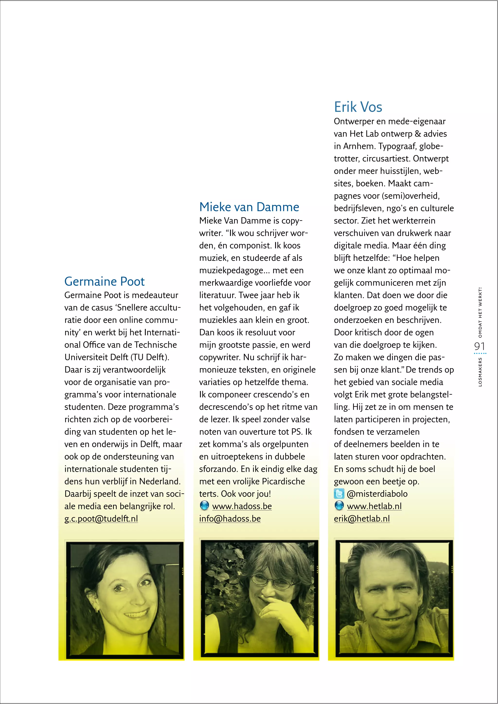 Erik Vos
                                                                       Ontwerper en mede-eigenaar
                                                                       van Het Lab ontwerp  advies
                                                                       in Arnhem. Typograaf, globe-
                                                                       trotter, circusartiest. Ontwerpt
                                                                       onder meer huisstijlen, web-
                                                                       sites, boeken. Maakt cam-
                                                                       pagnes voor (semi)overheid,
                                    Mieke van Damme                    bedrijfsleven, ngo's en culturele
                                    Mieke Van Damme is copy-           sector. Ziet het werkterrein
                                    writer. “Ik wou schrijver wor-     verschuiven van drukwerk naar
                                    den, én componist. Ik koos         digitale media. Maar één ding
                                    muziek, en studeerde af als        blijft hetzelfde: “Hoe helpen
                                    muziekpedagoge… met een            we onze klant zo optimaal mo-
Germaine Poot                       merkwaardige voorliefde voor       gelijk communiceren met zíjn




                                                                                                           omdat het werkt!
Germaine Poot is medeauteur         literatuur. Twee jaar heb ik       klanten. Dat doen we door die
van de casus ‘Snellere accultu-     het volgehouden, en gaf ik         doelgroep zo goed mogelijk te
ratie door een online commu-        muziekles aan klein en groot.      onderzoeken en beschrijven.
nity’ en werkt bij het Internati-   Dan koos ik resoluut voor          Door kritisch door de ogen
onal Office van de Technische       mijn grootste passie, en werd      van die doelgroep te kijken.        91
Universiteit Delft (TU Delft).      copywriter. Nu schrijf ik har-     Zo maken we dingen die pas-




                                                                                                           losmakers
Daar is zij verantwoordelijk        monieuze teksten, en originele     sen bij onze klant.” De trends op
voor de organisatie van pro-        variaties op hetzelfde thema.      het gebied van sociale media
gramma’s voor internationale        Ik componeer crescendo’s en        volgt Erik met grote belangstel-
studenten. Deze programma’s         decrescendo’s op het ritme van     ling. Hij zet ze in om mensen te
richten zich op de voorberei-       de lezer. Ik speel zonder valse    laten participeren in projecten,
ding van studenten op het le-       noten van ouverture tot PS. Ik     fondsen te verzamelen
ven en onderwijs in Delft, maar     zet komma’s als orgelpunten        of deelnemers beelden in te
ook op de ondersteuning van         en uitroeptekens in dubbele        laten sturen voor opdrachten.
internationale studenten tij-       sforzando. En ik eindig elke dag   En soms schudt hij de boel
dens hun verblijf in Nederland.     met een vrolijke Picardische       gewoon een beetje op.
Daarbij speelt de inzet van soci-   terts. Ook voor jou!                    @misterdiabolo
ale media een belangrijke rol.          www.hadoss.be                       www.hetlab.nl
g.c.poot@tudelft.nl                 info@hadoss.be                     erik@hetlab.nl
 