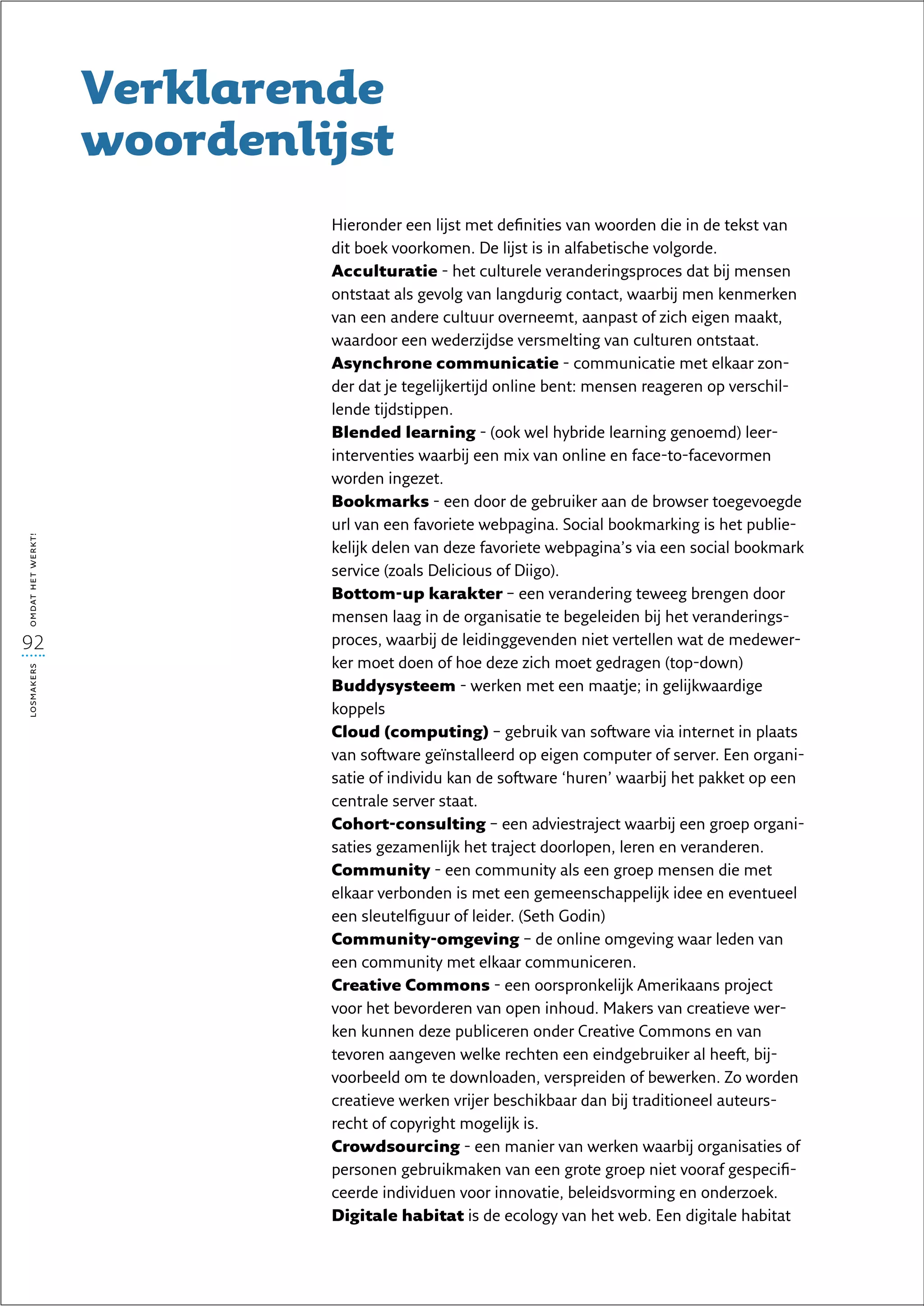 Verklarende
                   woordenlijst
                            Hieronder een lijst met definities van woorden die in de tekst van
                            dit boek voorkomen. De lijst is in alfabetische volgorde.
                            Acculturatie - het culturele veranderingsproces dat bij mensen
                            ontstaat als gevolg van langdurig contact, waarbij men kenmerken
                            van een andere cultuur overneemt, aanpast of zich eigen maakt,
                            waardoor een wederzijdse versmelting van culturen ontstaat.
                            Asynchrone communicatie - communicatie met elkaar zon-
                            der dat je tegelijkertijd online bent: mensen reageren op verschil-
                            lende tijdstippen.
                            Blended learning - (ook wel hybride learning genoemd) leer-
                            interventies waarbij een mix van online en face-to-facevormen
                            worden ingezet.
                            Bookmarks - een door de gebruiker aan de browser toegevoegde
                            url van een favoriete webpagina. Social bookmarking is het publie-
omdat het werkt!




                            kelijk delen van deze favoriete webpagina’s via een social bookmark
                            service (zoals Delicious of Diigo).
                            Bottom-up karakter – een verandering teweeg brengen door
                            mensen laag in de organisatie te begeleiden bij het veranderings-
92                          proces, waarbij de leidinggevenden niet vertellen wat de medewer-
                            ker moet doen of hoe deze zich moet gedragen (top-down)
losmakers




                            Buddysysteem - werken met een maatje; in gelijkwaardige
                            koppels
                            Cloud (computing) – gebruik van software via internet in plaats
                            van software geïnstalleerd op eigen computer of server. Een organi-
                            satie of individu kan de software ‘huren’ waarbij het pakket op een
                            centrale server staat.
                            Cohort-consulting – een adviestraject waarbij een groep organi-
                            saties gezamenlijk het traject doorlopen, leren en veranderen.
                            Community - een community als een groep mensen die met
                            elkaar verbonden is met een gemeenschappelijk idee en eventueel
                            een sleutelfiguur of leider. (Seth Godin)
                            Community-omgeving – de online omgeving waar leden van
                            een community met elkaar communiceren.
                            Creative Commons - een oorspronkelijk Amerikaans project
                            voor het bevorderen van open inhoud. Makers van creatieve wer-
                            ken kunnen deze publiceren onder Creative Commons en van
                            tevoren aangeven welke rechten een eindgebruiker al heeft, bij-
                            voorbeeld om te downloaden, verspreiden of bewerken. Zo worden
                            creatieve werken vrijer beschikbaar dan bij traditioneel auteurs-
                            recht of copyright mogelijk is.
                            Crowdsourcing - een manier van werken waarbij organisaties of
                            personen gebruikmaken van een grote groep niet vooraf gespecifi-
                            ceerde individuen voor innovatie, beleidsvorming en onderzoek.
                            Digitale habitat is de ecology van het web. Een digitale habitat
 