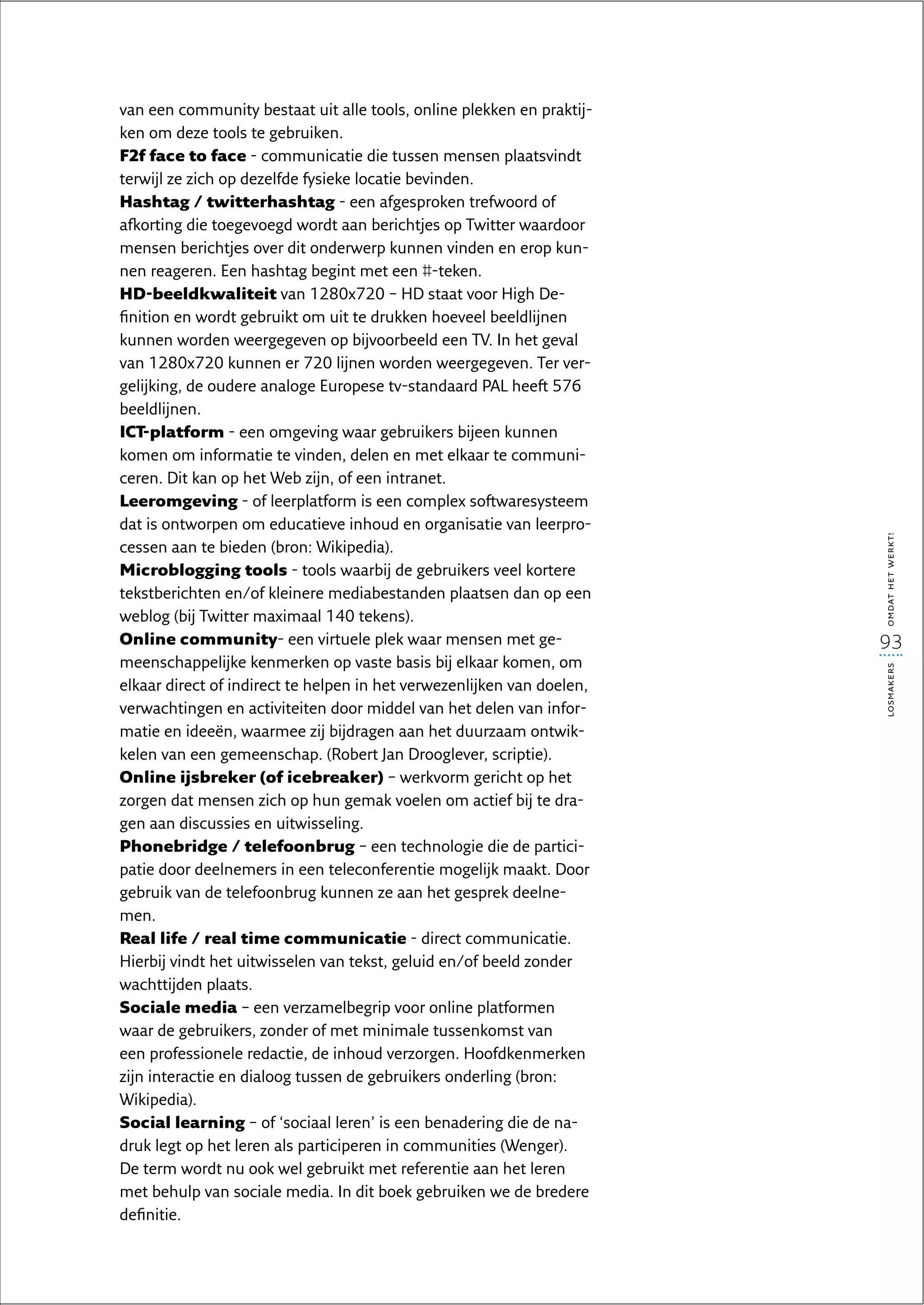 van een community bestaat uit alle tools, online plekken en praktij-
ken om deze tools te gebruiken.
F2f face to face - communicatie die tussen mensen plaatsvindt
terwijl ze zich op dezelfde fysieke locatie bevinden.
Hashtag / twitterhashtag - een afgesproken trefwoord of
afkorting die toegevoegd wordt aan berichtjes op Twitter waardoor
mensen berichtjes over dit onderwerp kunnen vinden en erop kun-
nen reageren. Een hashtag begint met een #-teken.
HD-beeldkwaliteit van 1280x720 – HD staat voor High De-
finition en wordt gebruikt om uit te drukken hoeveel beeldlijnen
kunnen worden weergegeven op bijvoorbeeld een TV. In het geval
van 1280x720 kunnen er 720 lijnen worden weergegeven. Ter ver-
gelijking, de oudere analoge Europese tv-standaard PAL heeft 576
beeldlijnen.
ICT-platform - een omgeving waar gebruikers bijeen kunnen
komen om informatie te vinden, delen en met elkaar te communi-
ceren. Dit kan op het Web zijn, of een intranet.
Leeromgeving - of leerplatform is een complex softwaresysteem
dat is ontworpen om educatieve inhoud en organisatie van leerpro-




                                                                        omdat het werkt!
cessen aan te bieden (bron: Wikipedia).
Microblogging tools - tools waarbij de gebruikers veel kortere
tekstberichten en/of kleinere mediabestanden plaatsen dan op een
weblog (bij Twitter maximaal 140 tekens).
Online community- een virtuele plek waar mensen met ge-                 93
meenschappelijke kenmerken op vaste basis bij elkaar komen, om




                                                                        losmakers
elkaar direct of indirect te helpen in het verwezenlijken van doelen,
verwachtingen en activiteiten door middel van het delen van infor-
matie en ideeën, waarmee zij bijdragen aan het duurzaam ontwik-
kelen van een gemeenschap. (Robert Jan Drooglever, scriptie).
Online ijsbreker (of icebreaker) – werkvorm gericht op het
zorgen dat mensen zich op hun gemak voelen om actief bij te dra-
gen aan discussies en uitwisseling.
Phonebridge / telefoonbrug – een technologie die de partici-
patie door deelnemers in een teleconferentie mogelijk maakt. Door
gebruik van de telefoonbrug kunnen ze aan het gesprek deelne-
men.
Real life / real time communicatie - direct communicatie.
Hierbij vindt het uitwisselen van tekst, geluid en/of beeld zonder
wachttijden plaats.
Sociale media – een verzamelbegrip voor online platformen
waar de gebruikers, zonder of met minimale tussenkomst van
een professionele redactie, de inhoud verzorgen. Hoofdkenmerken
zijn interactie en dialoog tussen de gebruikers onderling (bron:
Wikipedia).
Social learning – of ‘sociaal leren’ is een benadering die de na-
druk legt op het leren als participeren in communities (Wenger).
De term wordt nu ook wel gebruikt met referentie aan het leren
met behulp van sociale media. In dit boek gebruiken we de bredere
definitie.
 