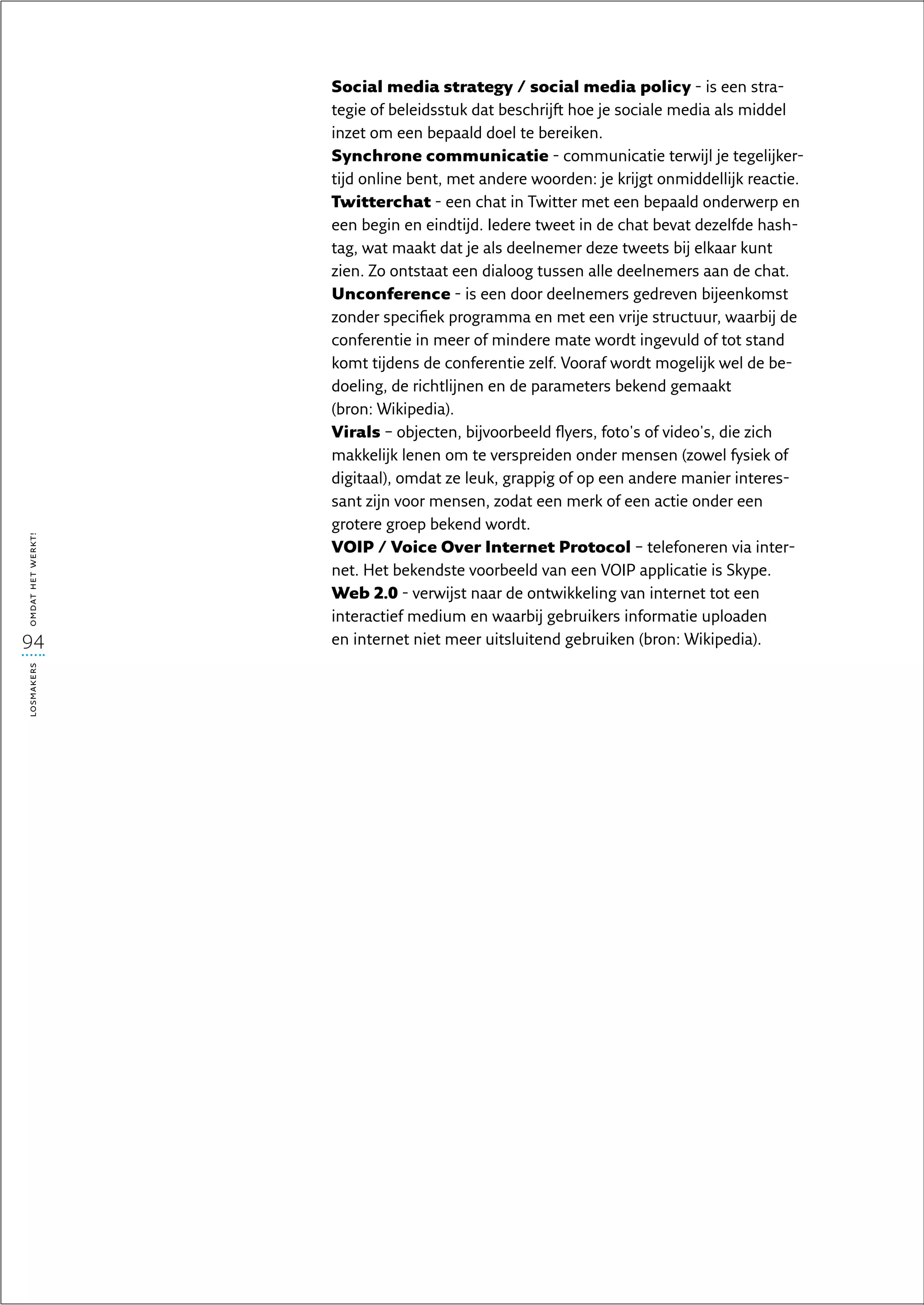 Social media strategy / social media policy - is een stra-
                   tegie of beleidsstuk dat beschrijft hoe je sociale media als middel
                   inzet om een bepaald doel te bereiken.
                   Synchrone communicatie - communicatie terwijl je tegelijker-
                   tijd online bent, met andere woorden: je krijgt onmiddellijk reactie.
                   Twitterchat - een chat in Twitter met een bepaald onderwerp en
                   een begin en eindtijd. Iedere tweet in de chat bevat dezelfde hash­
                   tag, wat maakt dat je als deelnemer deze tweets bij elkaar kunt
                   zien. Zo ontstaat een dialoog tussen alle deelnemers aan de chat.
                   Unconference - is een door deelnemers gedreven bijeenkomst
                   zonder specifiek programma en met een vrije structuur, waarbij de
                   conferentie in meer of mindere mate wordt ingevuld of tot stand
                   komt tijdens de conferentie zelf. Vooraf wordt mogelijk wel de be-
                   doeling, de richtlijnen en de parameters bekend gemaakt
                   (bron: Wikipedia).
                   Virals – objecten, bijvoorbeeld flyers, foto's of video's, die zich
                   makkelijk lenen om te verspreiden onder mensen (zowel fysiek of
                   digitaal), omdat ze leuk, grappig of op een andere manier interes-
                   sant zijn voor mensen, zodat een merk of een actie onder een
                   grotere groep bekend wordt.
omdat het werkt!




                   VOIP / Voice Over Internet Protocol – telefoneren via inter-
                   net. Het bekendste voorbeeld van een VOIP applicatie is Skype.
                   Web 2.0 - verwijst naar de ontwikkeling van internet tot een
                   interactief medium en waarbij gebruikers informatie uploaden
94                 en internet niet meer uitsluitend gebruiken (bron: Wikipedia).
losmakers
 