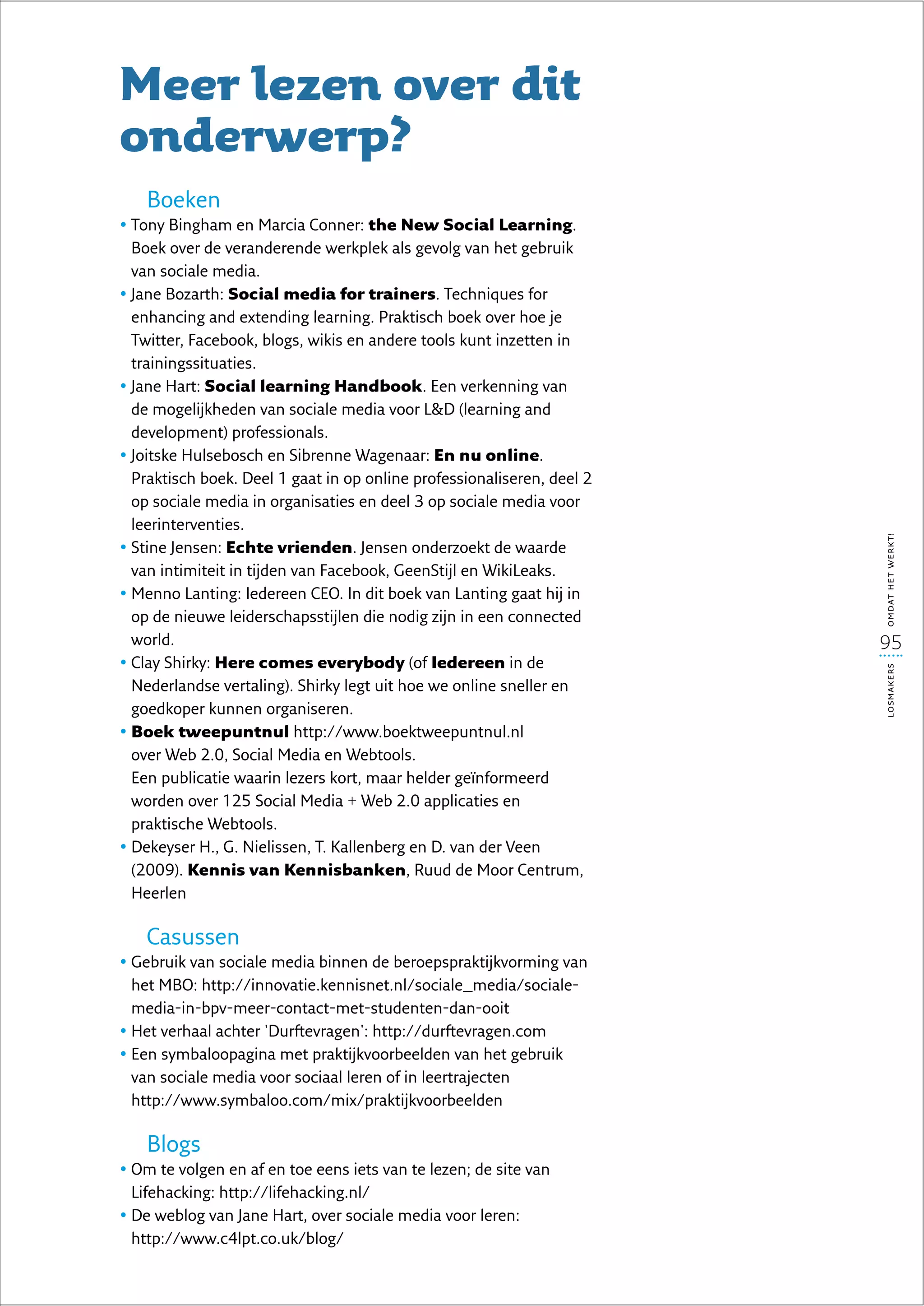 Meer lezen over dit
onderwerp?
    Boeken
•  ony Bingham en Marcia Conner: the New Social Learning.
  T
  Boek over de veranderende werkplek als gevolg van het gebruik
  van sociale media.
• ane Bozarth: Social media for trainers. Techniques for
  J
  enhancing and extending learning. Praktisch boek over hoe je
  Twitter, Facebook, blogs, wikis en andere tools kunt inzetten in
  trainingssituaties.
• ane Hart: Social learning Handbook. Een verkenning van
  J
  de mogelijkheden van sociale media voor LD (learning and
  development) professionals.
• oitske Hulsebosch en Sibrenne Wagenaar: En nu online.
  J
  Praktisch boek. Deel 1 gaat in op online professionaliseren, deel 2
  op sociale media in organisaties en deel 3 op sociale media voor
  leerinterventies.




                                                                        omdat het werkt!
•  tine Jensen: Echte vrienden. Jensen onderzoekt de waarde
  S
  van intimiteit in tijden van Facebook, GeenStijl en WikiLeaks.
•  enno Lanting: Iedereen CEO. In dit boek van Lanting gaat hij in
  M
  op de nieuwe leiderschapsstijlen die nodig zijn in een connected
  world.                                                                95
•  lay Shirky: Here comes everybody (of Iedereen in de
  C




                                                                        losmakers
  Nederlandse vertaling). Shirky legt uit hoe we online sneller en
  goedkoper kunnen organiseren.
•  oek tweepuntnul http://www.boektweepuntnul.nl
  B
  over Web 2.0, Social Media en Webtools.
  Een publicatie waarin lezers kort, maar helder geïnformeerd
  worden over 125 Social Media + Web 2.0 applicaties en
  praktische Webtools.
•  ekeyser H., G. Nielissen, T. Kallenberg en D. van der Veen
  D
  (2009). Kennis van Kennisbanken, Ruud de Moor Centrum,
  Heerlen

    Casussen
•  ebruik van sociale media binnen de beroepspraktijkvorming van
  G
  het MBO: http://innovatie.kennisnet.nl/sociale_media/sociale-
  media-in-bpv-meer-contact-met-studenten-dan-ooit
•  et verhaal achter 'Durftevragen': http://durftevragen.com
  H
•  en symbaloopagina met praktijkvoorbeelden van het gebruik
  E
  van sociale media voor sociaal leren of in leertrajecten
  http://www.symbaloo.com/mix/praktijkvoorbeelden

    Blogs
•  m te volgen en af en toe eens iets van te lezen; de site van
  O
  Lifehacking: http://lifehacking.nl/
•  e weblog van Jane Hart, over sociale media voor leren:
  D
  http://www.c4lpt.co.uk/blog/
 