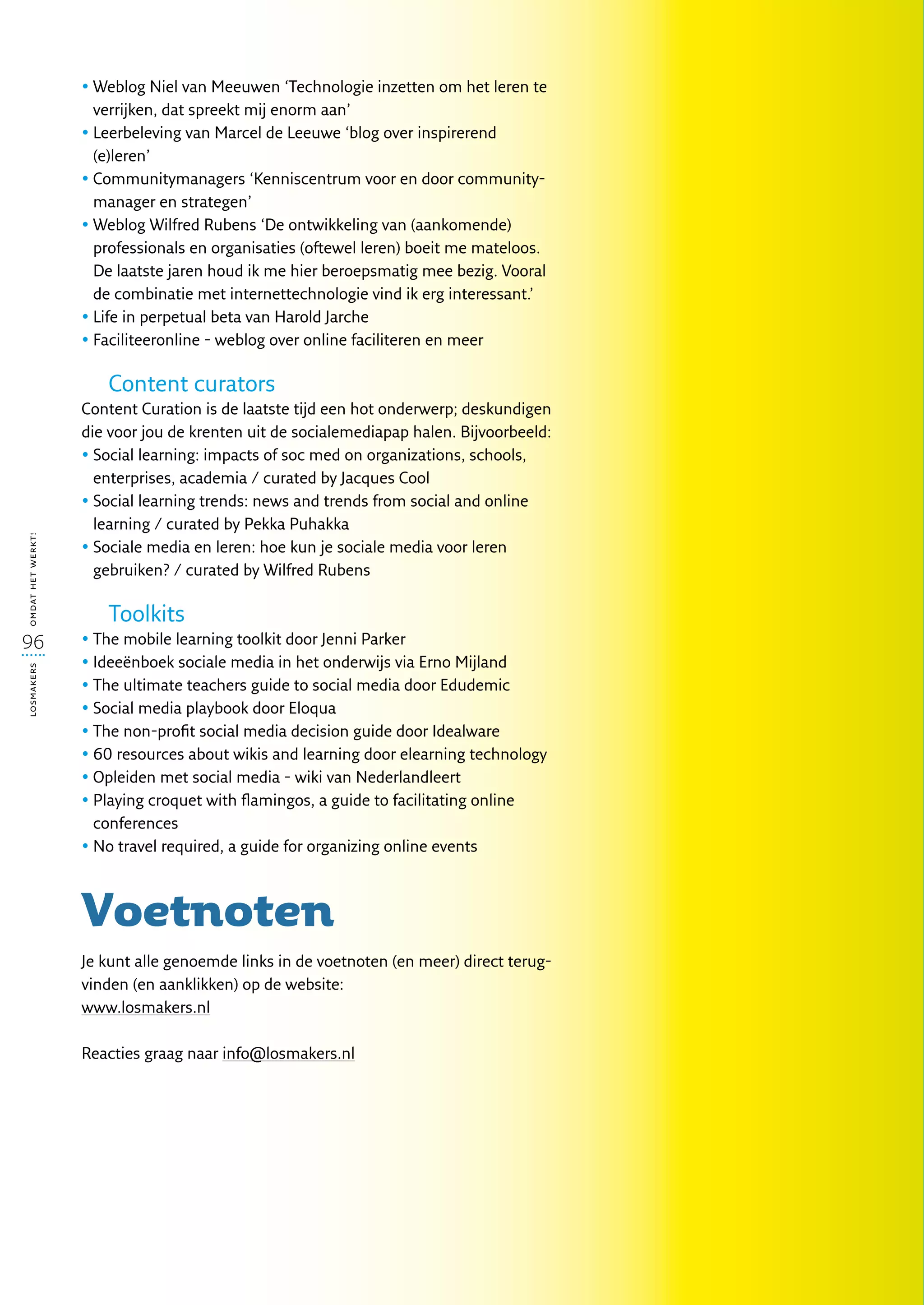 •  eblog Niel van Meeuwen ‘Technologie inzetten om het leren te
                     W
                     verrijken, dat spreekt mij enorm aan’
                   •  eerbeleving van Marcel de Leeuwe ‘blog over inspirerend
                     L
                     (e)leren’
                   •  ommunitymanagers ‘Kenniscentrum voor en door community-
                     C
                     manager en strategen’
                   •  eblog Wilfred Rubens ‘De ontwikkeling van (aankomende)
                     W
                     professionals en organisaties (oftewel leren) boeit me mateloos.
                     De laatste jaren houd ik me hier beroepsmatig mee bezig. Vooral
                     de combinatie met internettechnologie vind ik erg interessant.’
                   •  ife in perpetual beta van Harold Jarche
                     L
                   •  aciliteeronline - weblog over online faciliteren en meer
                     F

                      Content curators
                   Content Curation is de laatste tijd een hot onderwerp; deskundigen
                   die voor jou de krenten uit de socialemediapap halen. Bijvoorbeeld:
                   •  ocial learning: impacts of soc med on organizations, schools,
                     S
                     enterprises, academia / curated by Jacques Cool
                   •  ocial learning trends: news and trends from social and online
                     S
                     learning / curated by Pekka Puhakka
omdat het werkt!




                   •  ociale media en leren: hoe kun je sociale media voor leren
                     S
                     gebruiken? / curated by Wilfred Rubens

                      Toolkits
96                 •  he mobile learning toolkit door Jenni Parker
                     T
                   • deeënboek sociale media in het onderwijs via Erno Mijland
                     I
losmakers




                   •  he ultimate teachers guide to social media door Edudemic
                     T
                   •  ocial media playbook door Eloqua
                     S
                   •  he non-profit social media decision guide door Idealware
                     T
                   •  0 resources about wikis and learning door elearning technology
                     6
                   •  pleiden met social media - wiki van Nederlandleert
                     O
                   •  laying croquet with flamingos, a guide to facilitating online
                     P
                     conferences
                   •  o travel required, a guide for organizing online events
                     N



                   Voetnoten
                   Je kunt alle genoemde links in de voetnoten (en meer) direct terug-
                   vinden (en aanklikken) op de website:
                   www.losmakers.nl

                   Reacties graag naar info@losmakers.nl
 