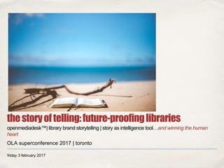 friday 3 february 2017
thestoryoftelling:future-proofinglibraries
openmediadesk™| library brand storytelling | story as intelligence tool…and winning the human
heart
OLA superconference 2017 | toronto
 