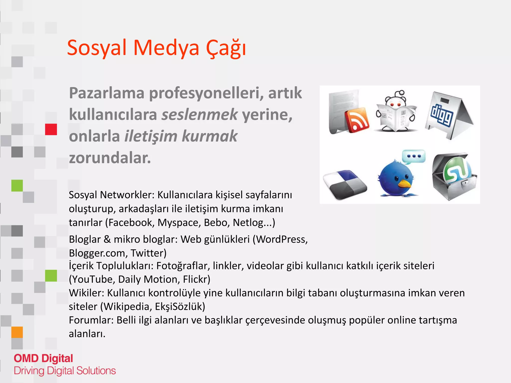 Sosyal Medya Çağı  Pazarlama profesyonelleri, artık kullanıcılara  seslenmek  yerine, onlarla  iletişim kurmak  zorundalar. So syal Networkler: Kullanıcılara kişisel sayfalarını oluşturup, arkadaşları ile iletişim kurma imkanı tanırlar (Facebook, Myspace, Bebo, Netlog...) Blog lar  &  mikro bloglar: Web günlükleri  (WordPress , Blogger.com,  Twitter) İçerik Toplulukları :  Fotoğraflar, linkler, videolar gibi kullanıcı katkılı içerik siteleri  (YouTube, Daily Motion ,  Flickr) Wi kiler :  Kullanıcı kontrolüyle yine kullanıcıların bilgi tabanı oluşturmasına imkan veren siteler (Wikipedia, EkşiSözlük) Foru mlar :  Belli ilgi alanları ve başlıklar çerçevesinde oluşmuş popüler online tartışma alanları. 