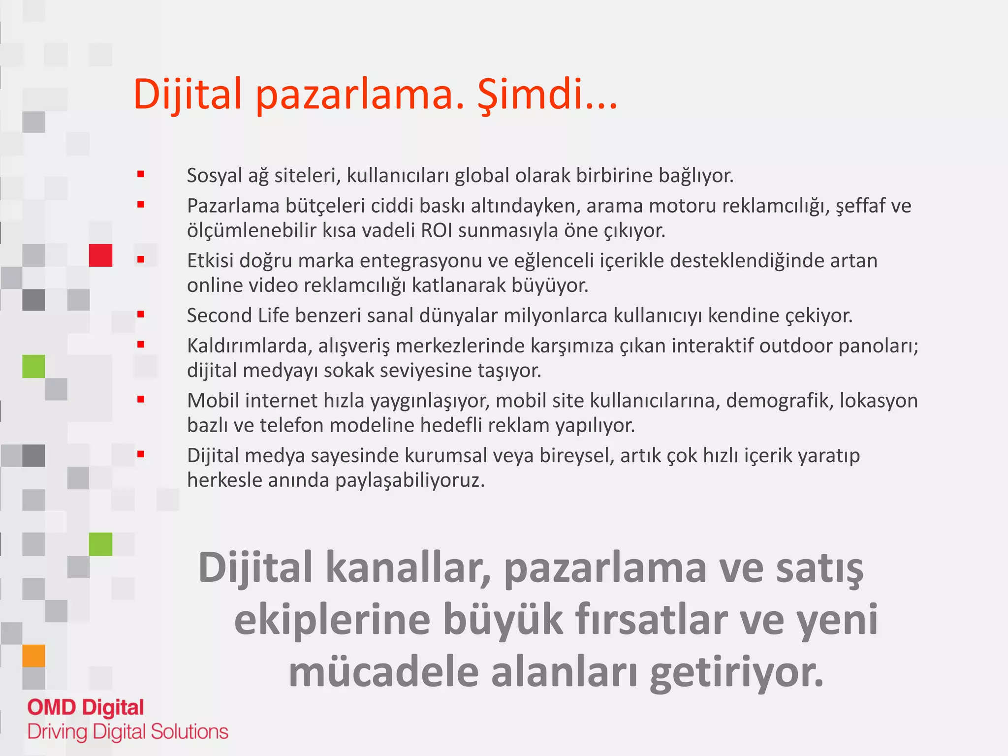 Dijital pazarlam a. Ş imdi ... Sosyal ağ siteleri, kullanıcıları global olarak birbirine bağlıyor. Pazarlama bütçeleri ciddi baskı altındayken, arama motoru reklamcılığı, şeffaf ve ölçümlenebilir kısa vadeli ROI sunmasıyla öne çıkıyor. Etkisi doğru marka entegrasyonu ve eğlenceli içerikle desteklendiğinde artan online video reklamcılığı katlanarak büyüyor.  Second Life benzeri sanal dünyalar milyonlarca kullanıcıyı kendine çekiyor. Kaldırımlarda, alışveriş merkezlerinde karşımıza çıkan interaktif outdoor panoları; dijital medyayı sokak seviyesine taşıyor. Mobil internet hızla yaygınlaşıyor, mobil site kullanıcılarına, demografik, lokasyon bazlı ve telefon modeline hedefli reklam yapılıyor. Dijital medya sayesinde kurumsal veya bireysel, artık çok hızlı içerik yaratıp herkesle anında paylaşabiliyoruz. Dijital kanallar, pazarlama ve satış ekiplerine büyük fırsatlar ve yeni mücadele alanları getiriyor. 