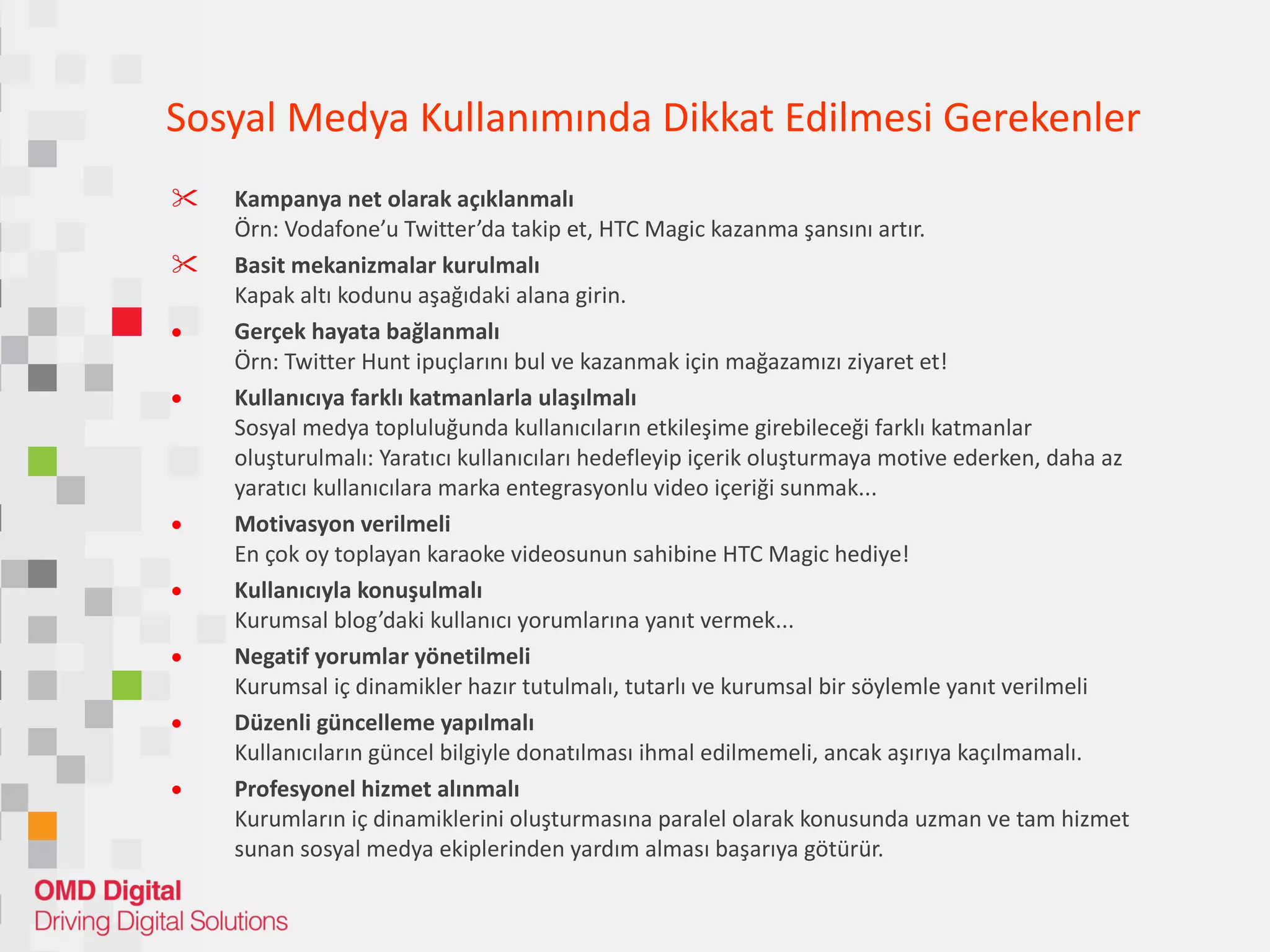 Sosyal Medya Kullanımında Dikkat Edilmesi Gerekenler Kampanya net olarak açıklanmalı Örn: Vodafone’u Twitter’da takip et, HTC Magic kazanma şansını artır. Basit mekanizmalar kurulmalı Kapak altı kodunu aşağıdaki alana girin. Gerçek hayata bağlanmalı Örn: Twitter Hunt ipuçlarını bul ve kazanmak için mağazamızı ziyaret et! Kullanıcıya farklı katmanlarla ulaşılmalı Sosyal medya topluluğunda kullanıcıların etkileşime girebileceği farklı katmanlar oluşturulmalı: Yaratıcı kullanıcıları hedefleyip içerik oluşturmaya motive ederken, daha az yaratıcı kullanıcılara marka entegrasyonlu video içeriği sunmak... Motivasyon verilmeli En çok oy toplayan karaoke videosunun sahibine HTC Magic hediye! Kullanıcıyla konuşulmalı Kurumsal blog’daki kullanıcı yorumlarına yanıt vermek... Negatif yorumlar yönetilmeli Kurumsal iç dinamikler hazır tutulmalı, tutarlı ve kurumsal bir söylemle yanıt verilmeli Düzenli güncelleme yapılmalı Kullanıcıların güncel bilgiyle donatılması ihmal edilmemeli, ancak aşırıya kaçılmamalı. Profesyonel hizmet alınmalı Kurumların iç dinamiklerini oluşturmasına paralel olarak konusunda uzman ve tam hizmet sunan sosyal medya ekiplerinden yardım alması başarıya götürür. 