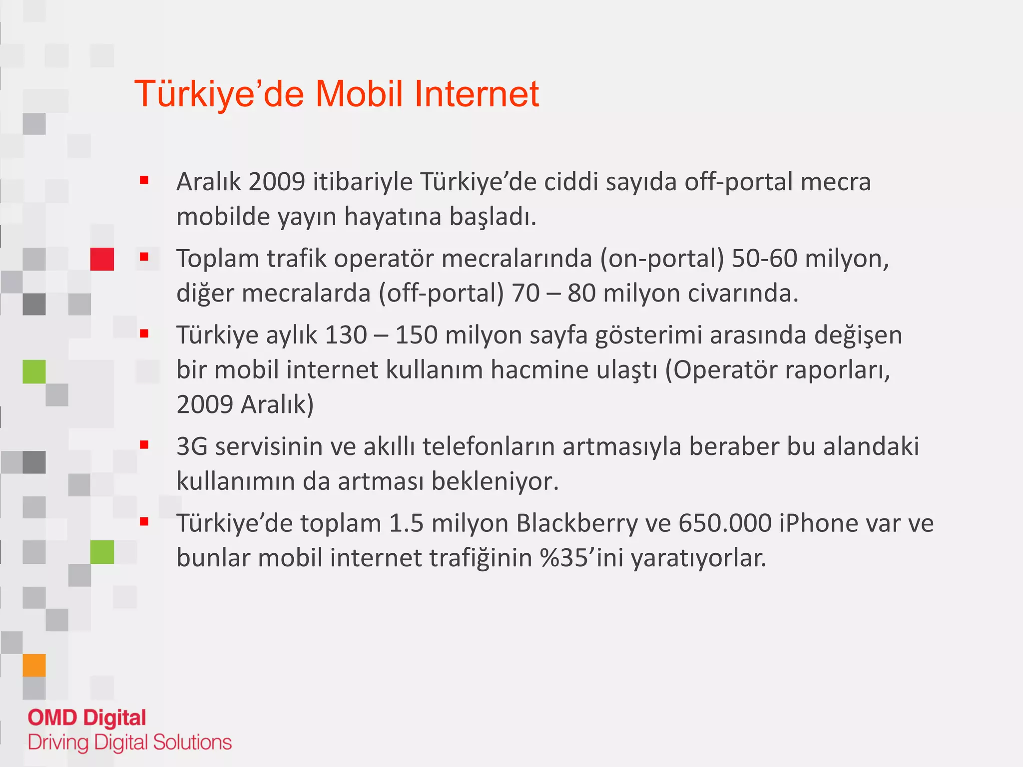 Türkiye’de Mobil Internet Aralık 2009 itibariyle Türkiye’de ciddi sayıda off-portal mecra mobilde yayın hayatına başla dı . Toplam trafik operatör mecralarında  (on-portal)  50-60 milyon, diğer mecralarda  (off-portal)  70 – 80 milyon civarında . Türkiye aylık 130 – 150 milyon sayfa gösterimi arasında değişen bir mobil internet kullanım hacmine ulaş tı (Operatör raporları, 2009 Aralık) 3G servisinin ve akıllı telefonların artmasıyla beraber bu alandaki kullanımın  da  artması beklen iyor . Türkiye’de toplam 1.5 milyon Blackberry ve  65 0.000 iPhone  var  ve bunlar mobil internet trafiğinin %35’ini  yaratıyorlar. 