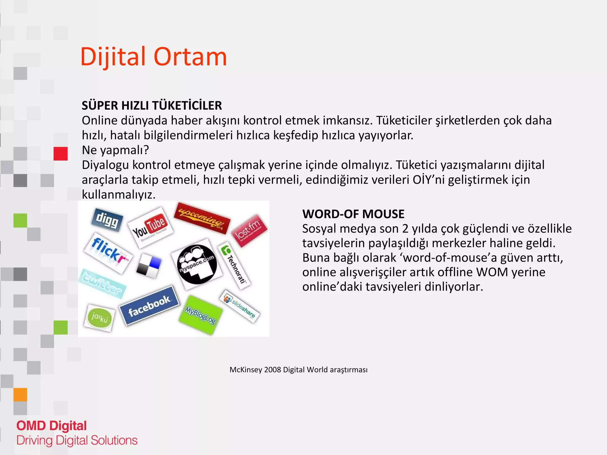 Dijital Ortam SÜPER HIZLI TÜKETİCİLER Online dünyada haber akışını kontrol etmek imkansız. Tüketiciler şirketlerden çok daha hızlı, hatalı bilgilendirmeleri hızlıca keşfedip hızlıca yayıyorlar.  Ne yapmalı? Diyalogu kontrol etmeye çalışmak yerine içinde olmalıyız. Tüketici yazışmalarını dijital araçlarla takip etmeli, hızlı tepki vermeli, edindiğimiz verileri OİY’ni geliştirmek için kullanmalıyız.  WORD-OF MOUSE Sosyal medya son 2 yılda çok güçlendi ve özellikle tavsiyelerin paylaşıldığı merkezler haline geldi.  Buna bağlı olarak ‘word-of-mouse’a güven arttı, online alışverişçiler artık offline WOM yerine online’daki tavsiyeleri dinliyorlar.  McKinsey 2008 Digital World araştırması 
