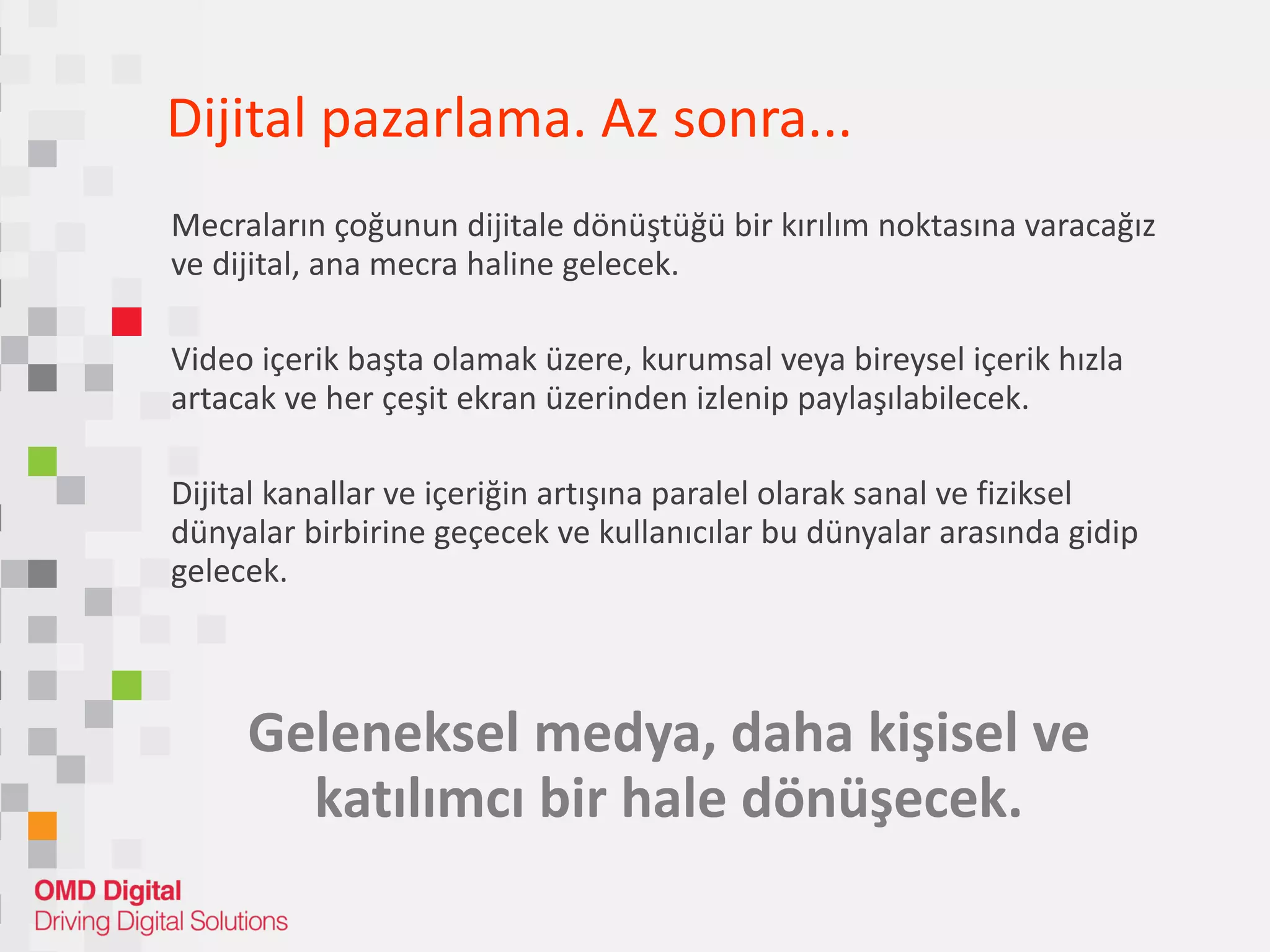 Dijital pazarlam a. Az sonra... Mecraların çoğunun dijitale dönüştüğü bir kırılım noktasına varacağız ve dijital, ana mecra haline gelecek. Video içerik başta olamak üzere, kurumsal veya bireysel içerik hızla artacak ve her çeşit ekran üzerinden izlenip paylaşılabilecek. Dijital kanallar ve içeriğin artışına paralel olarak sanal ve fiziksel  dünyalar birbirine geçecek ve kullanıcılar bu dünyalar arasında gidip gelecek. Geleneksel medya, daha kişisel ve katılımcı bir hale dönüşecek. 