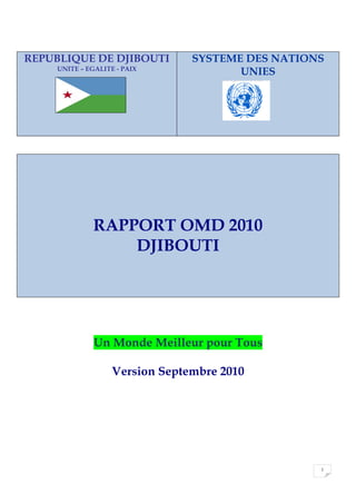 1
REPUBLIQUE DE DJIBOUTI
UNITE – EGALITE - PAIX
SYSTEME DES NATIONS
UNIES
RAPPORT OMD 2010
DJIBOUTI
Un Monde Meilleur pour Tous
Version Septembre 2010
 