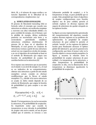 decir, M, y el número de capas ocultas y su
tamaño dependerá de la dificultad de la
correspondencia a implementar. [4]
5. SIMULATED ANNEALING
El proceso de Simulated Annealing (SA) se
formula sobre el concepto que cuando una
estructura se calienta, sus moléculas empiezan
a moverse con altas velocidades debido a la
gran cantidad de energía, con el tiempo y por
la pérdida de energía, dichas moléculas
poseerán un movimiento más lento y se
acomodarán permitiendo establecer
estructuras cristalinas simétricas[5]. El
proceso SA se basa en el algoritmo de
Metrópolis, el cual genera un conjunto de
estructuras vecinas a partir de una estructura
actual con sus respectivos niveles de energía;
a su vez el algoritmo de metrópolis se basa en
el método de Montecarlo que asigna una
función de probabilidad de aceptar los
cambios hechos en la estructura.[6]
Si se supone una estructura que se encuentra
en el estado i a un nivel de energía 𝐸 𝐸 el cual
es un indicativo de su comportamiento;
obtener otra estructura a partir de este estado
energético actual, consiste en efectuar
modificaciones que la llevan al estado
energético 𝐸 𝐸; decidir si la nueva estructura
se acepta en dicho estado depende de un
criterio de Montecarlo, que asigna la función
de probabilidad (4) para aceptar o no este
cambio.
𝑃(𝑎𝑐𝑒𝑝𝑡𝑎𝑐𝑖ó𝑛) = {1, 𝑠𝑖 𝐸𝑗 <
𝐸𝑖 ; 𝑒(𝐸𝑖 −𝐸 𝑗)/𝑇
, 𝑠𝑖 𝐸𝑗 > 𝐸𝑖} (4)
Siendo T la temperatura a la cual se encuentra
la estructura, P la probabilidad de aceptación.
Es importante notar que cuando la
temperatura es muy elevada, la probabilidad
de aceptar este nuevo estado, así sea de peor
calidad que el anterior, es cercana a uno
(altamente probable de aceptar), y si la
temperatura es baja, es poco probable que se
acepte. Esta propiedad que tiene el algoritmo
de aceptar configuraciones cuya función
objetivo sea de peor calidad, permite al
método explorar en diversas regiones del
espacio de soluciones sin quedar atrapado en
los óptimos locales.
La figura 3 es una representación aproximada
del comportamiento del algoritmo cuando
explora diversas regiones en un problema de
optimización; la propiedad de aceptar
soluciones de peor calidad le permite al
método “escalar” en las regiones de óptimos
locales para finalmente alcanzar el óptimo
global del sistema[7], que por lo general es la
configuración que tiene el menor valor en la
función objetivo o menor estado energético; la
figura 4 muestra la relación entre la
probabilidad de aceptar soluciones de peor
calidad y la temperatura de la estructura; a
altas temperaturas la probabilidad de
aceptación es alta, con la disminución de la
temperatura se disminuye igualmente la
probabilidad de aceptación.
Figura 3. Comportamiento del algoritmo SA
 