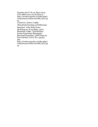 Technica Año X, No 24, Mayo 2004.
UTP. ISSN 0122-1701 En línea en
http://revistas.utp.edu.co/index.php/r
evistaciencia/article/viewFile/7307/43
25
[7]Aarts E., Korst J. (1989).
“Simulated Annealing and Boltzmann
Machines”, John Wiley & Son.
[8] R Romero, R A Gallego, and A
Monticelli. (1996). “Transmission
System Expanssion Planning by
Simulated Annealing”, IEEE Trans on
Power System, Vol 11, No 1, pp 364-
369.
http://revistas.utp.edu.co/index.php/r
evistaciencia/article/viewFile/7307/43
25
 