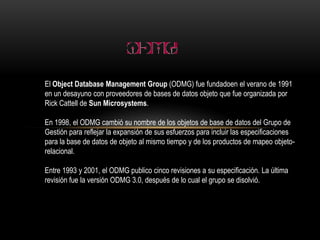El ObjectDatabase Management Group(ODMG) fue fundadoen el verano de 1991 en un desayuno con proveedores de bases de datos objeto que fue organizada por Rick Cattell de Sun Microsystems. En 1998, el ODMG cambió su nombre de los objetos de base de datos del Grupo de Gestión para reflejar la expansión de sus esfuerzos para incluir las especificaciones para la base de datos de objeto al mismo tiempo y de los productos de mapeo objeto-relacional. Entre 1993 y 2001, el ODMG publico cinco revisiones a su especificación. La última revisión fue la versión ODMG 3.0, después de lo cual el grupo se disolvió. 