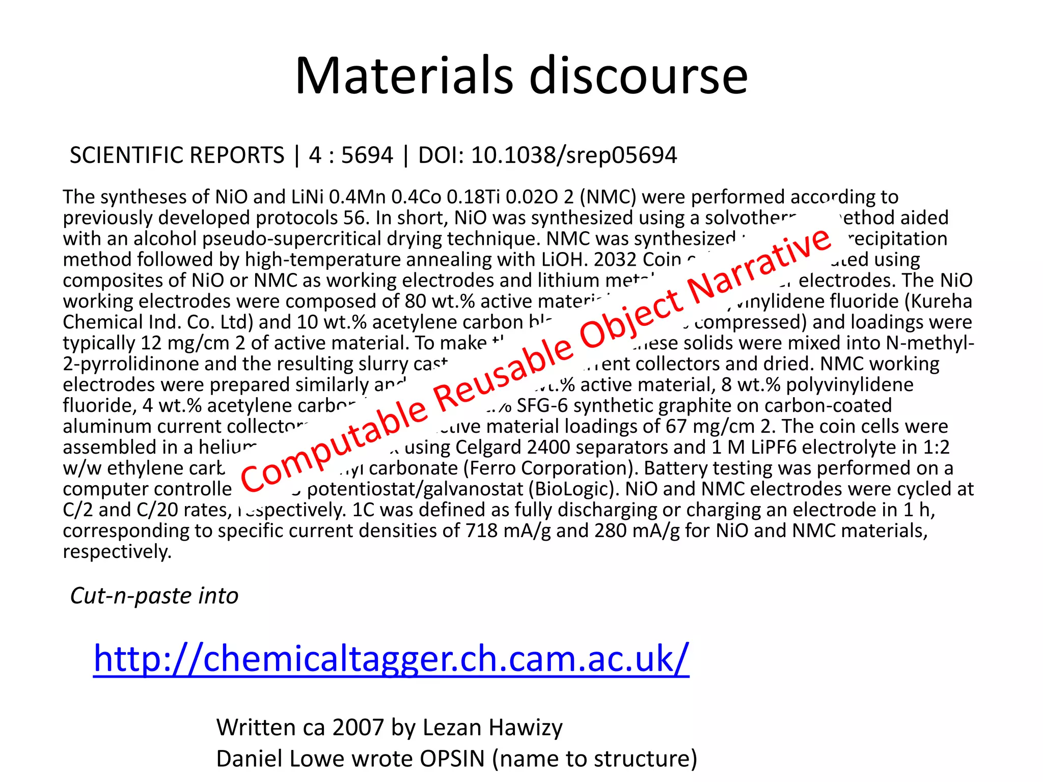 Materials discourse
The syntheses of NiO and LiNi 0.4Mn 0.4Co 0.18Ti 0.02O 2 (NMC) were performed according to
previously developed protocols 56. In short, NiO was synthesized using a solvothermal method aided
with an alcohol pseudo-supercritical drying technique. NMC was synthesized using a co-precipitation
method followed by high-temperature annealing with LiOH. 2032 Coin cells were fabricated using
composites of NiO or NMC as working electrodes and lithium metal foils as counter electrodes. The NiO
working electrodes were composed of 80 wt.% active material, 10 wt.% polyvinylidene fluoride (Kureha
Chemical Ind. Co. Ltd) and 10 wt.% acetylene carbon black (Denka, 50% compressed) and loadings were
typically 12 mg/cm 2 of active material. To make the electrodes, these solids were mixed into N-methyl-
2-pyrrolidinone and the resulting slurry cast onto copper current collectors and dried. NMC working
electrodes were prepared similarly and contained 84 wt.% active material, 8 wt.% polyvinylidene
fluoride, 4 wt.% acetylene carbon black and 4 wt.% SFG-6 synthetic graphite on carbon-coated
aluminum current collectors, with typical active material loadings of 67 mg/cm 2. The coin cells were
assembled in a helium-filled glove box using Celgard 2400 separators and 1 M LiPF6 electrolyte in 1:2
w/w ethylene carbonate/dimethyl carbonate (Ferro Corporation). Battery testing was performed on a
computer controlled VMP3 potentiostat/galvanostat (BioLogic). NiO and NMC electrodes were cycled at
C/2 and C/20 rates, respectively. 1C was defined as fully discharging or charging an electrode in 1 h,
corresponding to specific current densities of 718 mA/g and 280 mA/g for NiO and NMC materials,
respectively.
http://chemicaltagger.ch.cam.ac.uk/
SCIENTIFIC REPORTS | 4 : 5694 | DOI: 10.1038/srep05694
Cut-n-paste into
Written ca 2007 by Lezan Hawizy
Daniel Lowe wrote OPSIN (name to structure)
 