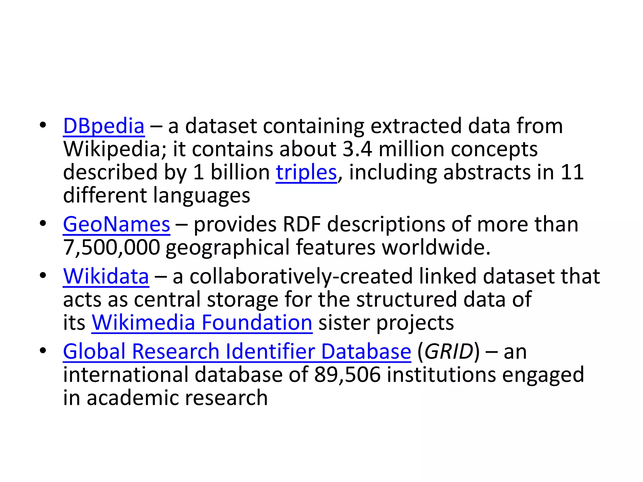 • DBpedia – a dataset containing extracted data from
Wikipedia; it contains about 3.4 million concepts
described by 1 billion triples, including abstracts in 11
different languages
• GeoNames – provides RDF descriptions of more than
7,500,000 geographical features worldwide.
• Wikidata – a collaboratively-created linked dataset that
acts as central storage for the structured data of
its Wikimedia Foundation sister projects
• Global Research Identifier Database (GRID) – an
international database of 89,506 institutions engaged
in academic research
 