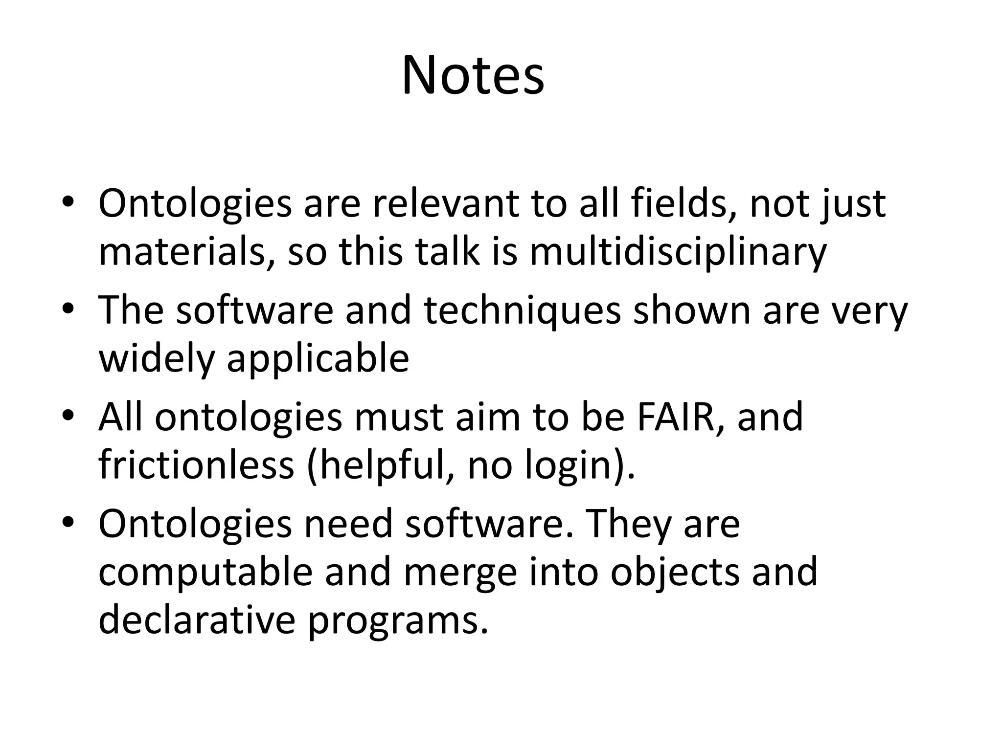 • Ontologies are relevant to all fields, not just
materials, so this talk is multidisciplinary
• The software and techniques shown are very
widely applicable
• All ontologies must aim to be FAIR, and
frictionless (helpful, no login).
• Ontologies need software. They are
computable and merge into objects and
declarative programs.
Notes
 