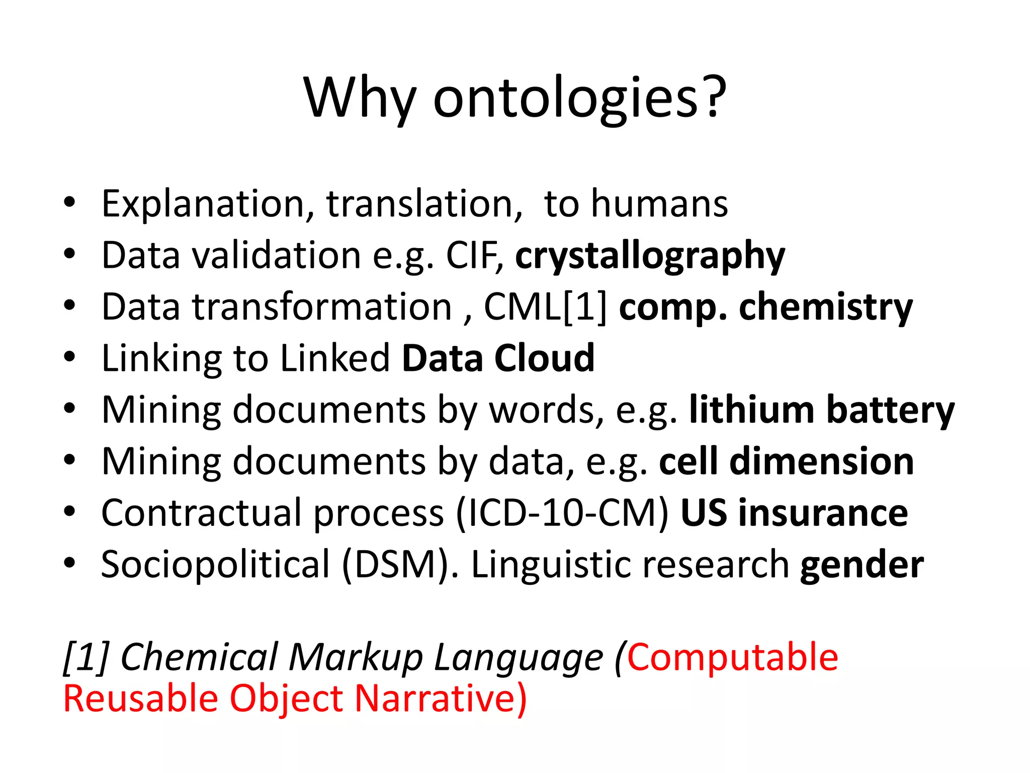Why ontologies?
• Explanation, translation, to humans
• Data validation e.g. CIF, crystallography
• Data transformation , CML[1] comp. chemistry
• Linking to Linked Data Cloud
• Mining documents by words, e.g. lithium battery
• Mining documents by data, e.g. cell dimension
• Contractual process (ICD-10-CM) US insurance
• Sociopolitical (DSM). Linguistic research gender
[1] Chemical Markup Language (Computable
Reusable Object Narrative)
 