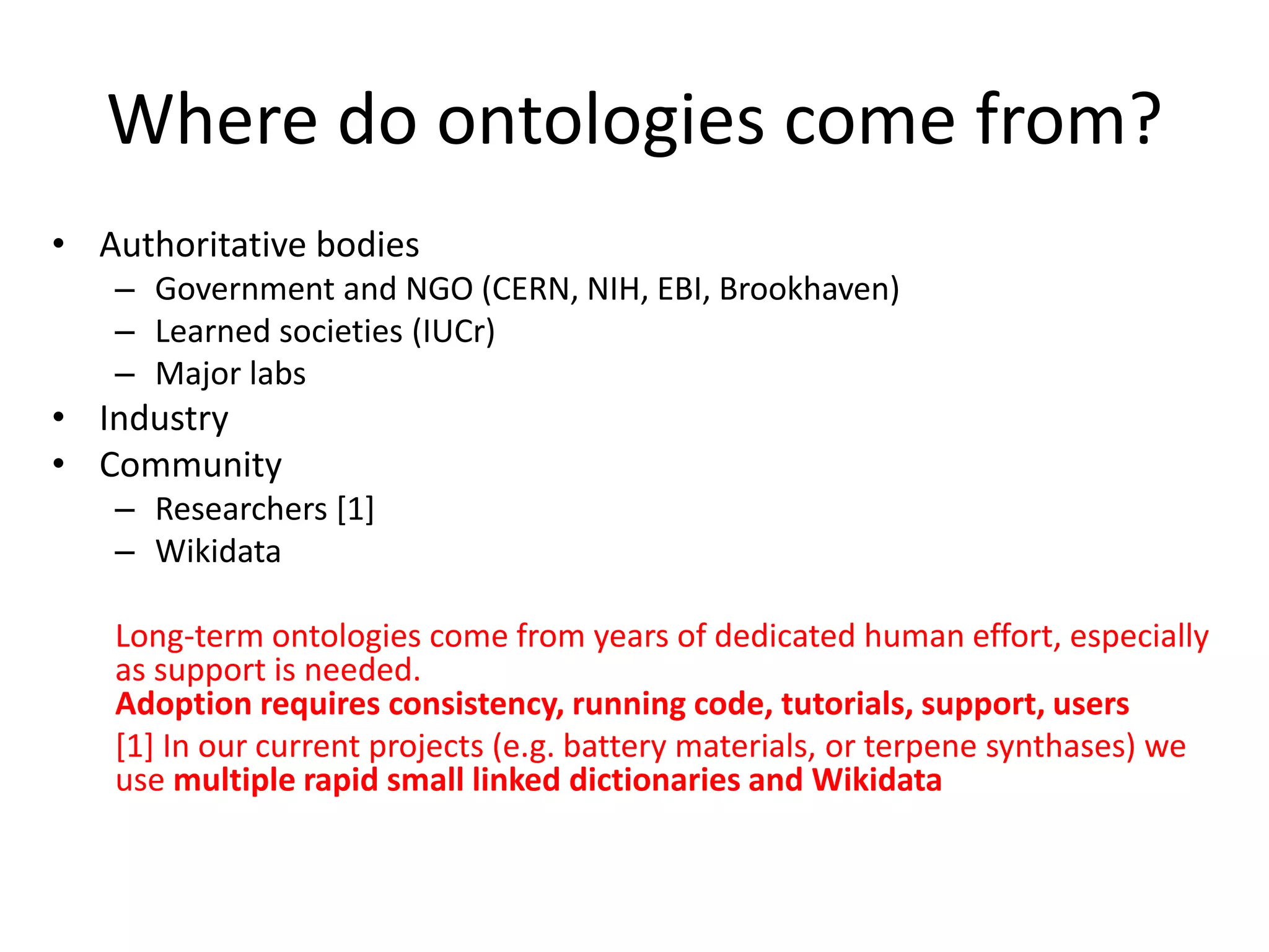 Where do ontologies come from?
• Authoritative bodies
– Government and NGO (CERN, NIH, EBI, Brookhaven)
– Learned societies (IUCr)
– Major labs
• Industry
• Community
– Researchers [1]
– Wikidata
Long-term ontologies come from years of dedicated human effort, especially
as support is needed.
Adoption requires consistency, running code, tutorials, support, users
[1] In our current projects (e.g. battery materials, or terpene synthases) we
use multiple rapid small linked dictionaries and Wikidata
 