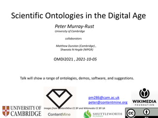 OMDI2021 , 2021-10-05
Scientific Ontologies in the Digital Age
Peter Murray-Rust
University of Cambridge
collaborators
Matthew Dunstan (Cambridge) ,
Shweata N Hegde (NIPGR)
Images from ContentMine CC BY and Wikimedia CC BY-SA
pm286@cam.ac.uk
peter@contentmine.org
Talk will show a range of ontologies, demos, software, and suggestions.
 