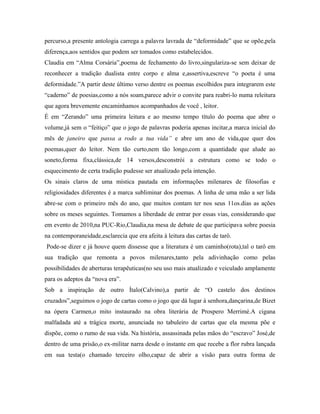 percurso,a presente antologia carrega a palavra lavrada de “deformidade” que se opõe,pela
diferença,aos sentidos que podem ser tomados como estabelecidos.
Claudia em “Alma Corsária”,poema de fechamento do livro,singulariza-se sem deixar de
reconhecer a tradição dualista entre corpo e alma e,assertiva,escreve “o poeta é uma
deformidade.”A partir deste último verso dentre os poemas escolhidos para integrarem este
“caderno” de poesias,como a nós soam,parece advir o convite para reabri-lo numa releitura
que agora brevemente encaminhamos acompanhados de você , leitor.
É em “Zerando” uma primeira leitura e ao mesmo tempo título do poema que abre o
volume,já sem o “feitiço” que o jogo de palavras poderia apenas incitar,a marca inicial do
mês de janeiro que passa a rodo a tua vida” e abre um ano de vida,que quer dos
poemas,quer do leitor. Nem tão curto,nem tão longo,com a quantidade que alude ao
soneto,forma fixa,clássica,de 14 versos,desconstrói a estrutura como se todo o
esquecimento de certa tradição pudesse ser atualizado pela intenção.
Os sinais claros de uma mística pautada em informações milenares de filosofias e
religiosidades diferentes é a marca subliminar dos poemas. A linha de uma mão a ser lida
abre-se com o primeiro mês do ano, que muitos contam ter nos seus 11os.dias as ações
sobre os meses seguintes. Tomamos a liberdade de entrar por essas vias, considerando que
em evento de 2010,na PUC-Rio,Claudia,na mesa de debate de que participava sobre poesia
na contemporaneidade,esclarecia que era afeita à leitura das cartas de tarô.
Pode-se dizer e já houve quem dissesse que a literatura é um caminho(rota),tal o tarô em
sua tradição que remonta a povos milenares,tanto pela adivinhação como pelas
possibilidades de aberturas terapêuticas(no seu uso mais atualizado e veiculado amplamente
para os adeptos da “nova era”.
Sob a inspiração de outro Ítalo(Calvino),a partir de “O castelo dos destinos
cruzados”,seguimos o jogo de cartas como o jogo que dá lugar à senhora,dançarina,de Bizet
na ópera Carmen,o mito instaurado na obra literária de Prospero Merrimé.A cigana
malfadada até a trágica morte, anunciada no tabuleiro de cartas que ela mesma põe e
dispõe, como o rumo de sua vida. Na história, assassinada pelas mãos do “escravo” José,de
dentro de uma prisão,o ex-militar narra desde o instante em que recebe a flor rubra lançada
em sua testa(o chamado terceiro olho,capaz de abrir a visão para outra forma de
 