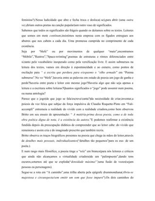 feminina?).Nessa ludicidade que abre e fecha troca e desloca(-se),para abrir (uma outra
vez,diriam outros poetas na canção popular)um outro vaso de significados.
Sabemos que todos os significados são frágeis quando os deitamos sobre os textos. Leitores
que somos em mote contínum,insistimos nesta empresa com os fígados entregues aos
abutres que nos cabem a cada dia. Uma promessa cumprida no comprimento de cada
existência.
Seja por “blefe” ou por movimentos de qualquer “maio”,encontramos
“Móbile”,”Rastros”,”Space-wrinting”,poemas de estruturas e ritmos diferenciados entre
si,tanto pelo vocabulário inesperado como pela versificação livre. E assim submersos na
leitura dos textos, vamos em direção à espontaneidade e ao esmero, como pontos de
oscilação para “ a escrita que perdura para o/espasmo o “olho armado” em “Poema
submerso”.No vo “blefe”,haveria entre as palavras em estado de poesia um jogo de ganha e
perde?haveria entre poeta e leitor este mesmo jogo?Haveria algo que não seja apenas a
leitura e a escritura sobre leituras?Quantos significados o “jogo” pode assumir num poema,
ou numa antologia?
Parece que o jogo(de que jogo se fala/escreve/canta?)da necessidade de criar,inventar,a
poiesis da voz lírica que subjaz da força impulsiva de Claudia Roquette-Pinto em “Fait-
accompli” entremeia a realidade do vivido com a realidade criadora,como bem observou
Britto em seu ensaio de apresentação: “ A matéria-prima dessa poesia, como a de toda
obra poética digna de nota, é a existência da autora.”E podemos reafirmar a existência
fundida depois da preocupação didática de compreender que ao leitor cabe: do vivido que
rememora e assim cria e do imaginado prescrito que também recria.
Britto observa os traços biográficos presentes na poesia que chega às mãos do leitor,através
de detalhes mais pessoais, individualizantes(“detalhes tão pequenos”para os eus- de um
poeta.).
E num rasgo mais filosófico, a poesia tinge a “tela” em branco(para nós leitores e críticos
que ainda não alcançamos a virtualidade criadora)de um “palimpsesto”,dando tons
escuros,soturnos até que se exploda(“densidade máxima!”)uma fusão de vozes(sejam
pessoas ou personagens).
Segue-se a rota em “A caminho”,uma trilha aberta pela epígrafe drummondiana(Abriu-se
majestosa e circunspecta/sem emitir um som que fosse impuro”).Os dois caminhos do
 