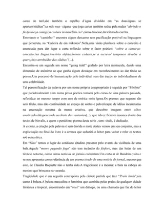 carro do tarô,são também o espelho d`água dividido em “as duas/águas se
apartam/súditas”).a mão nua– cigana -que joga cartas também seduz pela nudez “abrindo o
fio/(começa comigo)a costura invisível/do rio”,como dissesse,da leitura,da escrita.
Entretanto o “caminho “ encontra algum descanso sem pacificação possível na linguagem
que perscruta, na “Cadeira de em mikonos”.Nela,uma visão platônica sobre o conceito é
anunciada para dar lugar a certa reflexão sobre o fazer poético: “sobre a camurça-
conceito:/na lingua,terceirto objeto,/menos cadeira,se a escrevo/ tampouco devo(se a
quero)/nos arrebaldes das sílabas”(...).
Encontra-se em seguida um nome “georg trakl” grafado por letra minúscula, dando uma
dimensão de anônimo ao que ganha algum destaque em reconhecimento ao dar título ao
poema.Um processo de humanização pelo individual sem dar traços ao individualismo de
uma celebridade.
Tal personificação da palavra por um nome própria desapropriado é seguida por “Fósforo”
que paradoxalmente vem numa prosa poética tomada pelo curso de uma palavra pausada,
refletida,e ao mesmo tempo com ares de onírica noite ígnea.Os poemas que seguem são
sem título, mas dão continuidade ao espaço de sonho e pulverização de idéias incendiadas
na encenação noturna da mente criativa, que descobre imagens entre olhos
anoitecidos/despencando no hiato das ventanias(...), que talvez ficaram insones diante dos
textos de Novalis, a quem o penúltimo poema desta série , sem- título, é dedicado.
A escrita, a criação pela palavra é sem dúvida o mote destes versos em seu conjunto, mas a
explicitação no final do livro é a certeza que seduzirá o leitor para voltar e reler os textos
sob outra ótica.
Em “Sítio” temos o lugar do cotidiano citadino presente pelo evento da violência de uma
bala.Aquele “morro pegando fogo” não tem incêndio do fósforo, mas das balas de um
tiroteio noturno, como tantas notícias de jornais comentam.Um certo ar de Bandeira volta e
se nos apresenta como referência de um poema tirado de uma notícia de jornal, mesmo que
este, de Claudia Roquette não o tenha sido.A tragicidade é a mesma: a bala na cabeça do
menino que brincava na varanda.
Tragicidade que é em seguida contraposta pela cidade partida que traz “Praia linda”,um
canto à beleza.A beleza masculina e feminina que caminha pelas praias de qualquer cidade
litorânea e tropical, encontrando em “você” um diálogo, ou uma chamada que faz do leitor
 