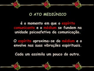 O ATO MEDIÚNICOé o momento em que o espírito comunicantee omédiumse fundem na unidade psicoafetivada comunicação. Oespírito aproxima-se do médiume o envolve nas suas vibrações espirituais.Cada um assimila um pouco do outro.