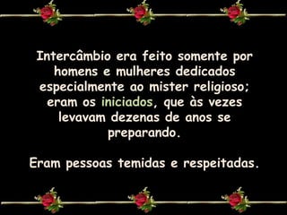 Intercâmbio era feito somente por homens e mulheres dedicados especialmente ao mister religioso;eram os iniciados, que às vezes levavam dezenas de anos se preparando.Eram pessoas temidas e respeitadas.