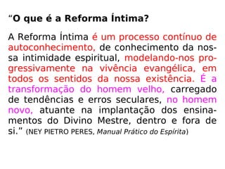 “O que é a Reforma Íntima?
A Reforma Íntima é um processo contínuo de
autoconhecimento, de conhecimento da nos-
sa intimidade espiritual, modelando-nos pro-
gressivamente na vivência evangélica, em
todos os sentidos da nossa existência. É a
transformação do homem velho, carregado
de tendências e erros seculares, no homem
novo, atuante na implantação dos ensina-
mentos do Divino Mestre, dentro e fora de
si.” (NEY PIETRO PERES, Manual Prático do Espírita)
 