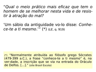 “Qual o meio prático mais eficaz que tem o
homem de se melhorar nesta vida e de resis-
tir à atração do mal?
‘Um sábio da antiguidade vo-lo disse: Conhe-
ce-te a ti mesmo.’” (*) (LE, q. 919)
(*) “Normalmente atribuída ao filósofo grego Sócrates
(479-399 a.C.), a frase “conhece-te a ti mesmo” é, na
ver-dade, a inscrição que se via na entrada do Oráculo
de Delfos. […].” (site Brasil Escola)
 