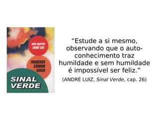 “Estude a si mesmo,
observando que o auto-
conhecimento traz
humildade e sem humildade
é impossível ser feliz.”
(ANDRÉ LUIZ, Sinal Verde, cap. 26)
 