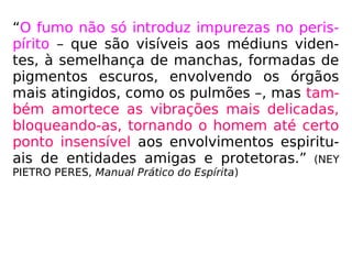“O fumo não só introduz impurezas no peris-
pírito – que são visíveis aos médiuns viden-
tes, à semelhança de manchas, formadas de
pigmentos escuros, envolvendo os órgãos
mais atingidos, como os pulmões –, mas tam-
bém amortece as vibrações mais delicadas,
bloqueando-as, tornando o homem até certo
ponto insensível aos envolvimentos espiritu-
ais de entidades amigas e protetoras.” (NEY
PIETRO PERES, Manual Prático do Espírita)
 