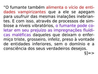 “O fumante também alimenta o vício de enti-
dades vampirizantes que a ele se apegam
para usufruir das mesmas inalações inebrian-
tes. E com isso, através de processos de sim-
biose a níveis vibratórios, o fumante pode co-
letar em seu prejuízo as impregnações fluídi-
cas maléficas daqueles que deixam o enfer-
miço triste, grosseiro, infeliz, preso à vontade
de entidades inferiores, sem o domínio e a
consciência dos seus verdadeiros desejos.
§]=>
 