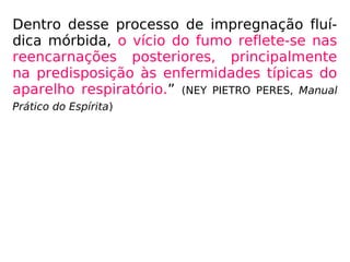 Dentro desse processo de impregnação fluí-
dica mórbida, o vício do fumo reflete-se nas
reencarnações posteriores, principalmente
na predisposição às enfermidades típicas do
aparelho respiratório.” (NEY PIETRO PERES, Manual
Prático do Espírita)
 