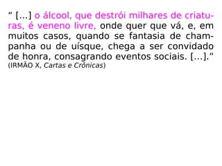 “ […] o álcool, que destrói milhares de criatu-
ras, é veneno livre, onde quer que vá, e, em
muitos casos, quando se fantasia de cham-
panha ou de uísque, chega a ser convidado
de honra, consagrando eventos sociais. […].”
(IRMÃO X, Cartas e Crônicas)
 