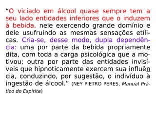 “O viciado em álcool quase sempre tem a
seu lado entidades inferiores que o induzem
à bebida, nele exercendo grande domínio e
dele usufruindo as mesmas sensações etíli-
cas. Cria-se, desse modo, dupla dependên-
cia: uma por parte da bebida propriamente
dita, com toda a carga psicológica que a mo-
tivou; outra por parte das entidades invisí-
veis que hipnoticamente exercem sua influên
cia, conduzindo, por sugestão, o indivíduo à
ingestão de álcool.” (NEY PIETRO PERES, Manual Prá-
tico do Espírita)
 
