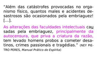 “Além das catástrofes provocadas no orga-
nismo físico, quantos males e acidentes de-
sastrosos são ocasionados pela embriaguez!
[…].
As alterações das faculdades intelectuais cau
sadas pela embriaguez, principalmente da
autocensura, que priva a criatura da razão,
tem levado homens probos a cometer desa-
tinos, crimes passionais e tragédias.” (NEY PIE-
TRO PERES, Manual Prático do Espírita)
 