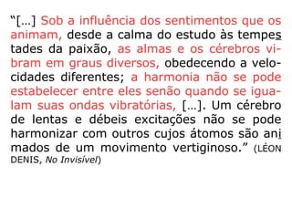 “[…] Sob a influência dos sentimentos que os
animam, desde a calma do estudo às tempes
tades da paixão, as almas e os cérebros vi-
bram em graus diversos, obedecendo a velo-
cidades diferentes; a harmonia não se pode
estabelecer entre eles senão quando se igua-
lam suas ondas vibratórias, […]. Um cérebro
de lentas e débeis excitações não se pode
harmonizar com outros cujos átomos são ani
mados de um movimento vertiginoso.” (LÉON
DENIS, No Invisível)
 