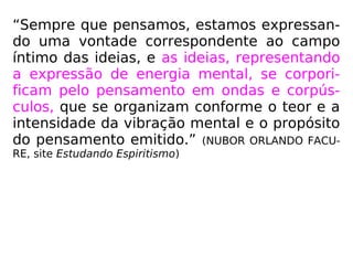 “Sempre que pensamos, estamos expressan-
do uma vontade correspondente ao campo
íntimo das ideias, e as ideias, representando
a expressão de energia mental, se corpori-
ficam pelo pensamento em ondas e corpús-
culos, que se organizam conforme o teor e a
intensidade da vibração mental e o propósito
do pensamento emitido.” (NUBOR ORLANDO FACU-
RE, site Estudando Espiritismo)
 