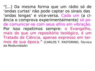 “[…] Da mesma forma que um rádio só de
‘ondas curtas’ não pode captar os sinais das
‘ondas longas’ e vice-versa. Cada um (a ci-
ência o comprova experimentalmente) só po-
de comunicar-se com seus afins em vibração.
Por isso repetimos sempre: o Evangelho,
mais do que um repositório teológico, é um
Tratado de Ciência, apenas expresso em ter-
mos de sua época.” (CARLOS T. PASTORINO, Técnica
da Mediunidade)
 