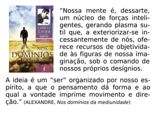 A ideia é um “ser” organizado por nosso es-
pírito, a que o pensamento dá forma e ao
qual a vontade imprime movimento e dire-
ção.” (ALEXANDRE, Nos domínios da mediunidade)
“Nossa mente é, dessarte,
um núcleo de forças inteli-
gentes, gerando plasma su-
til que, a exteriorizar-se in-
cessantemente de nós, ofe-
rece recursos de objetivida-
de às figuras de nossa ima-
ginação, sob o comando de
nossos próprios desígnios.
 