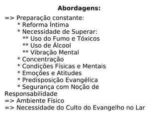 Abordagens:
=> Preparação constante:
* Reforma Íntima
* Necessidade de Superar:
** Uso do Fumo e Tóxicos
** Uso de Álcool
** Vibração Mental
* Concentração
* Condições Físicas e Mentais
* Emoções e Atitudes
* Predisposição Evangélica
* Segurança com Noção de
Responsabilidade
=> Ambiente Físico
=> Necessidade do Culto do Evangelho no Lar
 