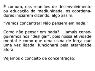 É comum, nas reuniões de desenvolvimento
ou educação da mediunidade, os coordena-
dores iniciarem dizendo, algo assim:
“Vamos concentrar! Não pensem em nada.”
Como não pensar em nada?... Jamais conse-
guiremos nos “desligar”, pois nossa atividade
mental é como que uma usina de força que
uma vez ligada, funcionará pela eternidade
afora.
Vejamos o conceito de concentração:
 