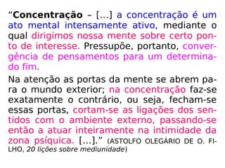 “Concentração – […] a concentração é um
ato mental intensamente ativo, mediante o
qual dirigimos nossa mente sobre certo pon-
to de interesse. Pressupõe, portanto, conver-
gência de pensamentos para um determina-
do fim.
Na atenção as portas da mente se abrem pa-
ra o mundo exterior; na concentração faz-se
exatamente o contrário, ou seja, fecham-se
essas portas, cortam-se as ligações dos sen-
tidos com o ambiente externo, passando-se
então a atuar inteiramente na intimidade da
zona psíquica. […].” (ASTOLFO OLEGÁRIO DE O. FI-
LHO, 20 lições sobre mediunidade)
 
